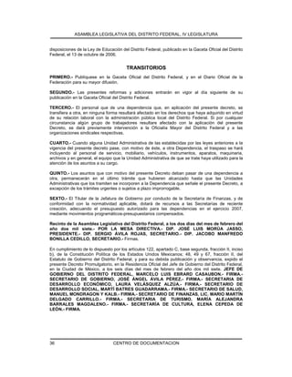 ASAMBLEA LEGISLATIVA DEL DISTRITO FEDERAL, IV LEGISLATURA
CENTRO DE DOCUMENTACION36
disposiciones de la Ley de Educación del Distrito Federal, publicado en la Gaceta Oficial del Distrito
Federal, el 13 de octubre de 2006.
TRANSITORIOS
PRIMERO.- Publíquese en la Gaceta Oficial del Distrito Federal, y en el Diario Oficial de la
Federación para su mayor difusión.
SEGUNDO.- Las presentes reformas y adiciones entrarán en vigor al día siguiente de su
publicación en la Gaceta Oficial del Distrito Federal.
TERCERO.- El personal que de una dependencia que, en aplicación del presente decreto, se
transfiera a otra, en ninguna forma resultará afectado en los derechos que haya adquirido en virtud
de su relación laboral con la administración pública local del Distrito Federal. Si por cualquier
circunstancia algún grupo de trabajadores resultare afectado con la aplicación del presente
Decreto, se dará previamente intervención a la Oficialía Mayor del Distrito Federal y a las
organizaciones sindicales respectivas.
CUARTO.- Cuando alguna Unidad Administrativa de las establecidas por las leyes anteriores a la
vigencia del presente decreto pase, con motivo de éste, a otra Dependencia, el traspaso se hará
incluyendo al personal de servicio, mobiliario, vehículos, instrumentos, aparatos, maquinaria,
archivos y en general, el equipo que la Unidad Administrativa de que se trate haya utilizado para la
atención de los asuntos a su cargo.
QUINTO.- Los asuntos que con motivo del presente Decreto deban pasar de una dependencia a
otra, permanecerán en el último trámite que hubieren alcanzado hasta que las Unidades
Administrativas que los tramiten se incorporen a la Dependencia que señale el presente Decreto, a
excepción de los trámites urgentes o sujetos a plazo improrrogable.
SEXTO.- El Titular de la Jefatura de Gobierno por conducto de la Secretaría de Finanzas, y de
conformidad con la normatividad aplicable, dotará de recursos a las Secretarías de reciente
creación, adecuando el presupuesto autorizado para las dependencias en el ejercicio 2007,
mediante movimientos programáticos-presupuestarios compensados.
Recinto de la Asamblea Legislativa del Distrito Federal, a los dos días del mes de febrero del
año dos mil siete.- POR LA MESA DIRECTIVA.- DIP. JOSÉ LUIS MORÚA JASSO,
PRESIDENTE.- DIP. SERGIO ÁVILA ROJAS, SECRETARIO.- DIP. JACOBO MANFREDO
BONILLA CEDILLO, SECRETARIO.- Firmas.
En cumplimiento de lo dispuesto por los artículos 122, apartado C, base segunda, fracción II, inciso
b), de la Constitución Política de los Estados Unidos Mexicanos; 48, 49 y 67, fracción II, del
Estatuto de Gobierno del Distrito Federal, y para su debida publicación y observancia, expido el
presente Decreto Promulgatorio, en la Residencia Oficial del Jefe de Gobierno del Distrito Federal,
en la Ciudad de México, a los seis días del mes de febrero del año dos mil siete. JEFE DE
GOBIERNO DEL DISTRITO FEDERAL, MARCELO LUIS EBRARD CASAUBON.- FIRMA.-
SECRETARIO DE GOBIERNO, JOSÉ ÁNGEL ÁVILA PÉREZ.- FIRMA.- SECRETARIA DE
DESARROLLO ECONÓMICO, LAURA VELÁSQUEZ ALZÚA.- FIRMA.- SECRETARIO DE
DESARROLLO SOCIAL, MARTÍ BATRES GUADARRAMA.- FIRMA.- SECRETARIO DE SALUD,
MANUEL MONDRAGON Y KALB.- FIRMA.- SECRETARIO DE FINANZAS, LIC. MARIO MARTÍN
DELGADO CARRILLO.- FIRMA.- SECRETARIA DE TURISMO, MARÍA ALEJANDRA
BARRALES MAGDALENO.- FIRMA.- SECRETARÍA DE CULTURA, ELENA CEPEDA DE
LEÓN.- FIRMA.
 