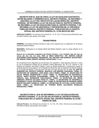 ASAMBLEA LEGISLATIVA DEL DISTRITO FEDERAL, IV LEGISLATURA
CENTRO DE DOCUMENTACION 37
DECRETO POR EL QUE SE CREA LA LEY DE IGUALDAD SUSTANTIVA
ENTRE MUJERES Y HOMBRES EN EL DISTRITO FEDERAL, SE REFORMA Y
ADICIONA LA LEY DEL INSTITUTO DE LAS MUJERES DEL DISTRITO
FEDERAL, SE REFORMA LA LEY DE SALUD PARA EL DISTRITO FEDERAL,
SE REFORMA LA LEY DE EDUCACIÓN PARA EL DISTRITO FEDERAL Y SE
REFORMA LA LEY DE ASISTENCIA Y PREVENCIÓN DE LA VIOLENCIA
FAMILIAR PARA EL DISTRITO FEDERAL, PUBLICADO EN LA GACETA
OFICIAL DEL DISTRITO FEDERAL EL 15 DE MAYO DE 2007.
ARTÍCULO CUARTO.- Se reforman los artículos 9º, 10, 16, 18 y 117 de la Ley de Educación para
el Distrito Federal, para quedar como sigue:
TRANSITORIOS
PRIMERO.- El presente Decreto entrará en vigor al día siguiente de su publicación en la Gaceta
Oficial del Distrito Federal.
SEGUNDO.- Publíquese en la Gaceta Oficial del Distrito Federal y para su mayor difusión en el
Diario Oficial.
Recinto de la Asamblea Legislativa del Distrito Federal, a los veintidós días del mes de
marzo del año dos mil siete. POR LA MESA DIRECTIVA.- DIP. MARTÍN CARLOS
OLAVARRIETA MALDONADO, PRESIDENTE.- DIP. ANTONIO LIMA BARRIOS, SECRETARIO.-
DIP. MIGUEL ÁNGEL ERRASTI ARANGO, SECRETARIO.- Firmas.
En cumplimiento de lo dispuesto por los artículos 122, apartado C, base segunda, fracción II, inciso
b), de la Constitución Política de los Estados Unidos Mexicanos; 48, 49 y 67, fracción II, del
Estatuto de Gobierno del Distrito Federal, y para su debida publicación y observancia, expido el
presente Decreto Promulgatorio, en la Residencia Oficial del Jefe de Gobierno del Distrito Federal,
en la Ciudad de México, a los dos días del mes de mayo del año dos mil siete. EL JEFE DE
GOBIERNO DEL DISTRITO FEDERAL, MARCELO LUIS EBRARD CASAUBON.- FIRMA.- EL
SECRETARIO DE GOBIERNO, JOSÉ ÁNGEL ÁVILA PÉREZ.- FIRMA.- EL SECRETARIO DE
SALUD, MANUEL MONDRAGÓN Y KALB.- FIRMA.- EL SECRETARIO DE DESARROLLO
SOCIAL, MARTÍ BATRES GUADARRAMA.- FIRMA.- EL SECRETARIO DE EDUCACIÓN
PÚBLICA, AXEL DIDRIKSSON TAKAYANAGUI.- FIRMA.- LA SECRETARIA DEL MEDIO
AMBIENTE, MARTHA DELGADO PERALTA.- FIRMA.- LA SECRETARÍA DE DESARROLLO
ECONÓMICO, LAURA VELÁZQUEZ ALZÚA.- FIRMA. EL SECRETARIO DE FINANZAS, MARIO
MARTÍN DELGADO CARRILLO.- FIRMA.- LA SECRETARIA DE CULTURA, ELENA CEPEDA
LEÓN.- FIRMA.- LA SECRETARIA DE TURISMO MARÍA ALEJANDRA BARRALES
MAGDALENO.- FIRMA.
DECRETO POR EL QUE SE REFORMAN LA LEY DE EDUCACIÓN DEL
DISTRITO FEDERAL Y LA LEY DE SALUD PARA EL DISTRITO FEDERAL.,
PUBLICADO EN LA GACETA OFICIAL DEL DISTRITO FEDERAL EL 04 DE
ENERO DE 2008.
Artículo Primero.- Se reforman los artículos 10, 13, 116, 119, 120 y 140 de la Ley de Educación
del Distrito Federal, para quedar como siguen:
 