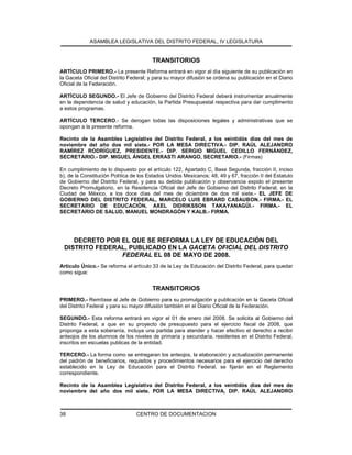ASAMBLEA LEGISLATIVA DEL DISTRITO FEDERAL, IV LEGISLATURA
CENTRO DE DOCUMENTACION38
TRANSITORIOS
ARTÍCULO PRIMERO.- La presente Reforma entrará en vigor al día siguiente de su publicación en
la Gaceta Oficial del Distrito Federal; y para su mayor difusión se ordena su publicación en el Diario
Oficial de la Federación.
ARTÍCULO SEGUNDO.- El Jefe de Gobierno del Distrito Federal deberá instrumentar anualmente
en la dependencia de salud y educación, la Partida Presupuestal respectiva para dar cumplimento
a estos programas.
ARTÍCULO TERCERO.- Se derogan todas las disposiciones legales y administrativas que se
opongan a la presente reforma.
Recinto de la Asamblea Legislativa del Distrito Federal, a los veintidós días del mes de
noviembre del año dos mil siete.- POR LA MESA DIRECTIVA.- DIP. RAÚL ALEJANDRO
RAMÍREZ RODRÍGUEZ, PRESIDENTE.- DIP. SERGIO MIGUEL CEDILLO FERNÁNDEZ,
SECRETARIO.- DIP. MIGUEL ÁNGEL ERRASTI ARANGO, SECRETARIO.- (Firmas)
En cumplimiento de lo dispuesto por el artículo 122, Apartado C, Base Segunda, fracción II, inciso
b), de la Constitución Política de los Estados Unidos Mexicanos; 48, 49 y 67, fracción II del Estatuto
de Gobierno del Distrito Federal, y para su debida publicación y observancia expido el presente
Decreto Promulgatorio, en la Residencia Oficial del Jefe de Gobierno del Distrito Federal, en la
Ciudad de México, a los doce días del mes de diciembre de dos mil siete.- EL JEFE DE
GOBIERNO DEL DISTRITO FEDERAL, MARCELO LUIS EBRARD CASAUBON.- FIRMA.- EL
SECRETARIO DE EDUCACIÓN, AXEL DIDRIKSSON TAKAYANAGÜI.- FIRMA.- EL
SECRETARIO DE SALUD, MANUEL MONDRAGÓN Y KALB.- FIRMA.
DECRETO POR EL QUE SE REFORMA LA LEY DE EDUCACIÓN DEL
DISTRITO FEDERAL, PUBLICADO EN LA GACETA OFICIAL DEL DISTRITO
FEDERAL EL 08 DE MAYO DE 2008.
Artículo Único.- Se reforma el artículo 33 de la Ley de Educación del Distrito Federal, para quedar
como sigue:
TRANSITORIOS
PRIMERO.- Remítase al Jefe de Gobierno para su promulgación y publicación en la Gaceta Oficial
del Distrito Federal y para su mayor difusión también en el Diario Oficial de la Federación.
SEGUNDO.- Esta reforma entrará en vigor el 01 de enero del 2008. Se solicita al Gobierno del
Distrito Federal, a que en su proyecto de presupuesto para el ejercicio fiscal de 2008, que
proponga a esta soberanía, incluya una partida para atender y hacer efectivo el derecho a recibir
anteojos de los alumnos de los niveles de primaria y secundaria, residentes en el Distrito Federal,
inscritos en escuelas publicas de la entidad.
TERCERO.- La forma como se entregaran los anteojos, la elaboración y actualización permanente
del padrón de beneficiarios, requisitos y procedimientos necesarios para el ejercicio del derecho
establecido en la Ley de Educación para el Distrito Federal, se fijarán en el Reglamento
correspondiente.
Recinto de la Asamblea Legislativa del Distrito Federal, a los veintidós días del mes de
noviembre del año dos mil siete. POR LA MESA DIRECTIVA, DIP. RAÚL ALEJANDRO
 