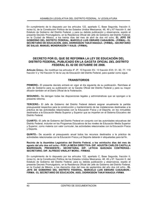ASAMBLEA LEGISLATIVA DEL DISTRITO FEDERAL, IV LEGISLATURA
CENTRO DE DOCUMENTACION40
En cumplimiento de lo dispuesto por los artículos 122, apartado C, Base Segunda, fracción II,
inciso b), de la Constitución Política de los Estados Unidos Mexicanos; 48, 49 y 67 fracción II, del
Estatuto de Gobierno del Distrito Federal, y para su debida publicación y observancia, expido el
presente Decreto Promulgatorio, en la Residencia Oficial del Jefe de Gobierno del Distrito Federal,
en la Ciudad de México, a los treinta días del mes de abril de dos mil ocho. EL JEFE DE
GOBIERNO DEL DISTRITO FEDERAL, MARCELO LUIS EBRARD CASAUBON.- (FIRMA).- EL
SECRETARIO DE EDUCACIÓN, AXEL DIDRIKSSON TAKAYANAGUI.- (FIRMA).- SECRETARIO
DE SALUD, MANUEL MONDRAGÓN Y KALB.- (FIRMA).
DECRETO POR EL QUE SE REFORMA LA LEY DE EDUCACIÓN DEL
DISTRITO FEDERAL, PUBLICADO EN LA GACETA OFICIAL DEL DISTRITO
FEDERAL EL 02 DE OCTUBRE DE 2008.
Artículo Único.- Se modifican los artículos 4º, 8º, 10 fracción XV, 13 fracción XVII, 51, 60, 77, 119
fracción V y 142 fracción IV de la Ley de Educación del Distrito Federal, para quedar como sigue:
TRANSITORIOS
PRIMERO.- El presente decreto entrará en vigor al día siguiente de su publicación. Remítase al
Jefe de Gobierno para su publicación en la Gaceta Oficial del Distrito Federal y para su mayor
difusión también en el Diario Oficial de la Federación.
SEGUNDO.- Se derogan todas las disposiciones legales y administrativas que se opongan a la
presente reforma.
TERCERO.- El Jefe de Gobierno del Distrito Federal deberá asignar anualmente la partida
presupuestal respectiva para la construcción y mantenimiento de las instalaciones destinadas a la
práctica de las actividades relacionadas con la Educación Física y el Deporte, en los inmuebles
destinados a la Educación Media Superior y Superior que se imparten en el Sistema Educativo del
Distrito Federal.
CUARTO.- El Jefe de Gobierno del Distrito Federal en conjunto con las autoridades educativas del
Distrito Federal, incluirán en los Programas Educativos de los niveles de Educación Media Superior
y Superior, como materia con valor curricular, las actividades relacionadas con la Educación Física
y Deporte.
QUINTO.- De acuerdo al presupuesto anual todos los recursos destinados a la práctica de
actividades relacionadas con la Educación Física y el Deporte deberán ir etiquetadas para tal fin.
Recinto de la Asamblea Legislativa del Distrito Federal, a los veintiocho días del mes de
agosto del año dos mil ocho.- POR LA MESA DIRECTIVA- DIP. AGUSTÍN CARLOS CASTILLA
MARROQUÍN, PRESIDENTE.- SECRETARIA, DIP. LETICIA QUEZADA CONTRERAS.-
SECRETARIO, DIP. ALFREDO VINALAY MORA.- FIRMAS.
En cumplimiento de lo dispuesto por los artículos 122, apartado C, Base Segunda, fracción II,
inciso b), de la Constitución Política de los Estados Unidos Mexicanos; 48, 49 y 67, fracción II, del
Estatuto de Gobierno del Distrito Federal, para su debida publicación y observancia, expido el
presente Decreto Promulgatorio, en la Residencia Oficial del Jefe de Gobierno del Distrito Federal,
en la Ciudad de México, a los dieciocho días del mes de septiembre del año dos mil ocho.- EL
JEFE DE GOBIERNO DEL DISTRITO FEDERAL, MARCELO LUIS EBRARD CASAUBON.-
FIRMA.- EL SECRETARIO DE EDUCACIÓN, AXEL DIDRIKSSON TAKAYANAGUI.-FIRMA.
 