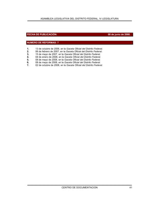 ASAMBLEA LEGISLATIVA DEL DISTRITO FEDERAL, IV LEGISLATURA
CENTRO DE DOCUMENTACION 41
FECHA DE PUBLICACIÓN: 08 de junio de 2000.
NUMERO DE REFORMAS: 7
1. 13 de octubre de 2006, en la Gaceta Oficial del Distrito Federal.
2. 06 de febrero de 2007, en la Gaceta Oficial del Distrito Federal.
3. 15 de mayo de 2007, en la Gaceta Oficial del Distrito Federal.
4. 04 de enero de 2008, en la Gaceta Oficial del Distrito Federal.
5. 08 de mayo de 2008, en la Gaceta Oficial del Distrito Federal.
6. 08 de mayo de 2008, en la Gaceta Oficial del Distrito Federal.
7. 02 de octubre de 2008, en la Gaceta Oficial del Distrito Federal.
 
