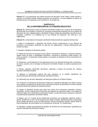 ASAMBLEA LEGISLATIVA DEL DISTRITO FEDERAL, IV LEGISLATURA
CENTRO DE DOCUMENTACION 5
Artículo 11.- Los particulares que presten servicios de educación inicial, básica, media superior y
superior en el Distrito Federal, deberán ajustarse, sin excepción, a lo que establece el artículo 3o
Constitucional y a lo dispuesto en los artículos 9 y 10 de esta Ley.
CAPÍTULO II
DE LA DISTRIBUCIÓN DE LA FUNCIÓN EDUCATIVA
Artículo 12. Corresponde al Jefe de Gobierno del Distrito Federal, por conducto de la Secretaría
de Educación de la entidad y tomando en cuenta las orientaciones prescritas por los Consejos de
Educación de zona, delegacionales y del Distrito Federal, realizar las actividades educativas que le
competen, conforme a lo señalado por la Ley General de Educación, por esta ley y sus
reglamentos.
Artículo 13. La Secretaría de Educación del Distrito Federal tendrá las siguientes atribuciones:
I. Vigilar el cumplimiento y aplicación del artículo tercero constitucional, la Ley General de
Educación, los principios contenidos en esta ley, los reglamentos y demás disposiciones que
emanen de éstos.
II. Impulsar y fortalecer la educación pública.
III. Prestar los servicios de educación inicial, básica −incluyendo la indígena− y especial; atender e
impartir todos los tipos y modalidades educativos, incluyendo la educación media superior, así
como la superior. La educación media superior y la superior se prestará en forma concurrente con
la Federación.
IV. Determinar, con fundamento en las disposiciones de la Ley General de Educación, de esta ley y
de común acuerdo con el Consejo de Educación del Distrito Federal, la política educativa de la
entidad.
V. Planear, organizar, desarrollar, administrar, supervisar y evaluar los servicios del sistema
educativo del Distrito Federal.
VI. Elaborar el presupuesto general del ramo educativo en la entidad, atendiendo las
recomendaciones del Consejo de Educación del Distrito Federal.
VII. Administrar los recursos destinados a la educación pública en el Distrito Federal.
VIII. Proponer a la Secretaría de Educación Pública los contenidos regionales que deban incluirse
en los planes y programas de estudio para la educación primaria, la secundaria, la normal y demás
para la formación de maestros de educación básica.
IX. Ajustar el calendario escolar para cada ciclo lectivo de la educación preescolar, primaria,
secundaria, normal y demás para la formación de maestros de educación básica, con respecto al
calendario fijado por la Secretaría de Educación Pública, cuando ello resulte necesario en atención
a requerimientos específicos del Distrito Federal.
X. Expedir, por sí o a través de las instituciones educativas, los certificados, diplomas, títulos o
grados académicos a favor de las personas que hayan cumplido satisfactoriamente cualesquiera
de los niveles educativos a que se refiere esta ley. Dichos documentos tendrán validez oficial en
toda la República, de conformidad con lo ordenado por el artículo 121 constitucional.
XI. Revalidar y otorgar equivalencias de estudios, de acuerdo con los lineamientos generales que
expida la Secretaría de Educación Pública.
 