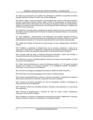 ASAMBLEA LEGISLATIVA DEL DISTRITO FEDERAL, IV LEGISLATURA
CENTRO DE DOCUMENTACION6
XII. Vigilar que la educación que impartan los particulares en planteles incorporados al sistema
educativo del Distrito Federal se sujete a las normas establecidas.
XIII. Otorgar, negar y revocar autorización a los particulares para impartir la educación preescolar,
primaria y secundaria. Además, otorgar, negar y retirar el reconocimiento de validez oficial a
estudios distintos de los mencionados, en concurrencia con el gobierno federal. En el otorgamiento,
negación y revocación de las autorizaciones y reconocimientos deberá observarse lo dispuesto por
el Título Tercero de esta Ley.
XIV. Determinar y formular planes y programas de estudio, distintos de los de educación primaria,
secundaria y normal y demás para la formación de maestros de educación básica, en concurrencia
con la federación.
XV. Dotar obligatoria y oportunamente a las instituciones que impartan educación primaria y
secundaria de los libros de texto autorizados por la Secretaría de Educación Pública, así como del
material didáctico necesario a fin de que se cumpla eficazmente con la función social educativa.
XVI. Instalar los Consejos de Educación de centro escolar, de zona, delegacionales y del Distrito
Federal.
XVII. Fortalecer y desarrollar la infraestructura de los servicios educativos a través de la
construcción, mantenimiento, rehabilitación y equipamiento de espacios educativos, incluyendo los
destinados a la práctica de actividades relacionadas con la Educación Física y el Deporte.
XVIII. Convocar cada tres años, a Congresos Educativos Ordinarios y cuando sea necesario a
Congresos Educativos Extraordinarios con amplia participación social.
XIX. Editar libros y producir materiales didácticos distintos de los libros de texto gratuitos, en forma
concurrente con la federación.
XX. Prestar servicios bibliotecarios a través de bibliotecas públicas, a fin de apoyar al sistema
educativo de la entidad, a la innovación educativa y a la investigación científica, tecnológica y
humanística, en concurrencia con la federación.
XXI. Promover la investigación pedagógica para elevar la calidad del sistema educativo.
XXII. Desarrollar innovaciones pedagógicas para mejorar la calidad educativa.
XXIII. Evaluar permanentemente los métodos y técnicas de formación y capacitación del personal
docente para la planificación, desarrollo y evaluación del proceso educativo.
XXIV. Impulsar la educación tecnológica, así como la investigación científica y tecnológica, de
manera concurrente con la federación.
XXV. Fomentar y difundir las actividades artísticas, culturales y físico-deportivas, en concurrencia
con la federación.
XXVI. Promover el establecimiento y operación de casas de cultura, museos, hemerotecas,
videotecas y otros servicios análogos.
XXVII. Establecer y coordinar los programas de educación para adultos, alfabetización, educación
indígena y educación especial, en coordinación con el gobierno federal.
 