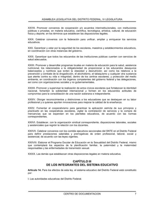 ASAMBLEA LEGISLATIVA DEL DISTRITO FEDERAL, IV LEGISLATURA
CENTRO DE DOCUMENTACION 7
XXVIII. Promover convenios de cooperación y/o acuerdos interinstitucionales, con instituciones
públicas o privadas, en materia educativa, científica, tecnológica, artística, cultural, de educación
física y deporte, en los términos que establecen las disposiciones legales.
XXIX. Celebrar convenios con la federación para unificar, ampliar y enriquecer los servicios
educativos.
XXX. Garantizar y velar por la seguridad de los escolares, maestros y establecimientos educativos,
en coordinación con otras instancias del gobierno.
XXXI. Garantizar que todos los educandos de las instituciones públicas cuenten con servicios de
salud adecuados.
XXXII. Promover y desarrollar programas locales en materia de educación para la salud, asistencia
nutricional, los relacionados a la obligatoriedad de proporcionar a los educandos desayunos
balanceados y nutritivos que eviten la obesidad y desnutrición; así como los relativos a la
prevención y combate de la drogadicción, el alcoholismo, el tabaquismo y cualquier otra sustancia
que atente contra su vida e integridad, dentro de los centros escolares; y protección del medio
ambiente, en coordinación con los órganos competentes del gobierno federal y las delegaciones,
así como con organizaciones sociales y no gubernamentales.
XXXIII. Promover y supervisar la realización de actos cívicos escolares que fortalezcan la identidad
nacional, fomenten la solidaridad internacional y formen en los educandos actitudes de
compromiso para la consolidación de una nación soberana e independiente.
XXXIV. Otorgar reconocimientos y distinciones a los educadores que se destaquen en su labor
profesional y a quienes aporten innovaciones para mejorar la calidad de la enseñanza.
XXXV. Fomentar el cooperativismo para garantizar la aplicación estricta de sus principios y
practicarlo en las cooperativas escolares, vigilar la contratación de servicios y la compra de
mercancías que se expendan en los planteles educativos, de acuerdo con las normas
correspondientes.
XXXVI. Establecer, con la organización sindical correspondiente, disposiciones laborales, sociales
y asistenciales que regirán la relación con los docentes.
XXXVII. Celebrar convenios con los comités ejecutivos seccionales del SNTE en el Distrito Federal
para definir prestaciones salariales y prerrogativas de orden profesional, laboral, social y
asistencial, de acuerdo con las leyes vigentes.
XXXVIII. Elaborar el Programa Escolar de Educación en la Sexualidad del Distrito Federal, mismo
que contemplará los aspectos de la planificación familiar, la paternidad y la maternidad
responsables y las enfermedades de transmisión sexual.
XXXIX. Las demás que establezcan otras disposiciones legales en materia educativa.
CAPÍTULO III
DE LOS INTEGRANTES DEL SISTEMA EDUCATIVO
Artículo 14. Para los efectos de esta ley, el sistema educativo del Distrito Federal está constituido
por:
I. Las autoridades educativas del Distrito Federal.
 