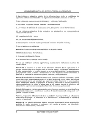ASAMBLEA LEGISLATIVA DEL DISTRITO FEDERAL, IV LEGISLATURA
CENTRO DE DOCUMENTACION8
II. Las instituciones educativas oficiales de los diferentes tipos, niveles y modalidades; los
organismos públicos descentralizados y los órganos desconcentrados precisados en esta Ley.
III. Los educandos, educadores y personal de apoyo y asistencia a la educación.
IV. Los planes, programas, métodos, materiales y equipos educativos.
V. Los Consejos de Educación de las escuelas, zonas, delegaciones y el del Distrito Federal.
VI. Las instituciones educativas de los particulares con autorización o con reconocimiento de
validez oficial de estudios.
VII. Los padres de familia y tutores
VIII. Las asociaciones de padres de familia.
IX. La organización sindical de los trabajadores de la educación del Distrito Federal, y
X. Las agrupaciones de estudiantes.
Artículo 15. Son autoridades en materia educativa en el Distrito Federal:
I. El Jefe de Gobierno del Distrito Federal.
II. El secretario de Educación Pública.
III. El secretario de Educación del Distrito Federal.
IV. Las que establezcan las leyes, reglamentos y acuerdos de las instituciones educativas del
Distrito Federal.
Artículo 16. El educando es la razón de ser del sistema educativo. Es un sujeto activo en el
proceso formativo, tanto en lo individual como en lo social, debido a lo cual deben desarrollarse en
él todas sus capacidades en beneficio propio y de su comunidad, sus juicios y toma de decisiones
para propiciar la justicia, la libertad y la democracia, así como el aprecio a la vida, la honestidad, la
veracidad, la solidaridad, la disciplina, la igualdad sustantiva y la responsabilidad.
Artículo 17. El educador es un factor de cambio social, promotor, conductor, coordinador y agente
directo del proceso enseñanza-aprendizaje; por lo tanto, debe contar con los medios adecuados a
los avances de la ciencia y la tecnología que le permitan realizar eficazmente su labor educativa;
tendrá libertad para dosificar los programas de estudio y seleccionar los recursos didácticos y
métodos pedagógicos. Su misión es educar para la vida tratando siempre de infundir en sus
educandos los supremos valores de equidad, fraternidad, democracia y justicia social.
Artículo 18. Los planes y programas de estudio guían el proceso educativo; su contenido y forma
de aplicación responderán a los intereses educativos de los alumnos de cada ciclo y grado y, en
general, a los de la sociedad.
Asimismo, responderán al fortalecimiento de la equidad entre mujeres y hombres, la cultura de no
violencia hacia la mujer y la eliminación de la discriminación y de estereotipos de hombres y
mujeres en la sociedad.
Artículo 19. Los métodos educativos deberán promover la participación activa del educando,
posibilitar la acción orientadora y motivadora del maestro y propiciar una interrelación
enriquecedora entre maestros y estudiantes.
 