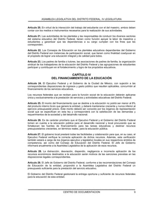ASAMBLEA LEGISLATIVA DEL DISTRITO FEDERAL, IV LEGISLATURA
CENTRO DE DOCUMENTACION 9
Artículo 20. En virtud de la interacción del trabajo del estudiante con el del maestro, ambos deben
contar con los medios e instrumentos necesarios para la realización de sus actividades.
Artículo 21. Las autoridades de los planteles y las responsables de conducir los diversos sectores
del sistema educativo del Distrito Federal, tienen como función apoyar la labor de maestros y
estudiantes y garantizar que las dependencias a su cargo cumplan con los fines que les
corresponden.
Artículo 22. Los Consejos de Educación en los planteles educativos dependientes del Gobierno
del Distrito Federal son instancias de participación social, que tienen como finalidad coadyuvar en
el propósito de lograr una educación integral y de calidad para todos.
Artículo 23. Los padres de familia o tutores, las asociaciones de padres de familia, la organización
sindical de los trabajadores de la educación del Distrito Federal y las agrupaciones de estudiantes
participan y contribuyen en el fortalecimiento y logro de los propósitos educativos.
CAPÍTULO IV
DEL FINANCIAMIENTO DE LA EDUCACIÓN
Artículo 24. El Ejecutivo Federal y el Gobierno de la Ciudad de México, con sujeción a las
correspondientes disposiciones de ingresos y gasto público que resulten aplicables, concurrirán al
financiamiento de los servicios educativos.
Los recursos federales que se reciban para la función social de la educación deberán aplicarse
única y exclusivamente a la prestación de servicios y actividades educativas del Distrito Federal.
Artículo 25. El monto del financiamiento que se destine a la educación no podrá ser menor al 8%
del producto interno bruto que genere la entidad, y deberá mantenerse creciente y nunca inferior al
ejercicio presupuestal previo. Este monto deberá ser conocido por los órganos de representación
social que se especifican en esta ley y corresponderá con la satisfacción de las demandas y
requerimientos de la sociedad y del desarrollo nacional.
Artículo 26. Es de carácter prioritario que el Ejecutivo Federal y el Gobierno del Distrito Federal
tomen en cuenta a la educación pública para el desarrollo nacional y local procurando que se
fortalezcan las fuentes de financiamiento para las tareas educativas y destinar recursos
presupuestarios crecientes, en términos reales, para la educación pública.
Artículo 27. El gobierno local prestará todas las facilidades y colaboración para que, en su caso, el
Ejecutivo Federal verifique la correcta aplicación de dichos recursos. Además, esta verificación
también estará a cargo de los órganos ejecutivo y legislativo locales en sus respectivos ámbitos de
competencia, así como del Consejo de Educación del Distrito Federal. El Jefe de Gobierno
informará anualmente a la Asamblea Legislativa de la aplicación de esos recursos.
Artículo 28. La distracción, desviación, dispendio, negligencia e incorrecta aplicación de los
recursos económicos destinados a la educación serán motivos de las sanciones previstas en las
disposiciones legales correspondientes.
Artículo 29. El Jefe de Gobierno del Distrito Federal, conforme a las recomendaciones del Consejo
de Educación de la entidad, propondrá a la Asamblea Legislativa del Distrito Federal un
presupuesto suficiente para la prestación del servicio educativo.
El Gobierno del Distrito Federal gestionará la entrega oportuna y suficiente de recursos federales
para la educación de esta entidad.
 