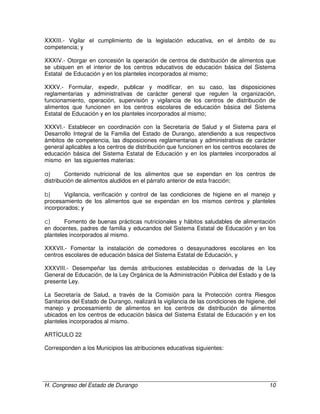 H. Congreso del Estado de Durango 10
XXXIII.- Vigilar el cumplimiento de la legislación educativa, en el ámbito de su
competencia; y
XXXIV.- Otorgar en concesión la operación de centros de distribución de alimentos que
se ubiquen en el interior de los centros educativos de educación básica del Sistema
Estatal de Educación y en los planteles incorporados al mismo;
XXXV.- Formular, expedir, publicar y modificar, en su caso, las disposiciones
reglamentarias y administrativas de carácter general que regulen la organización,
funcionamiento, operación, supervisión y vigilancia de los centros de distribución de
alimentos que funcionen en los centros escolares de educación básica del Sistema
Estatal de Educación y en los planteles incorporados al mismo;
XXXVI.- Establecer en coordinación con la Secretaría de Salud y el Sistema para el
Desarrollo Integral de la Familia del Estado de Durango, atendiendo a sus respectivos
ámbitos de competencia, las disposiciones reglamentarias y administrativas de carácter
general aplicables a los centros de distribución que funcionen en los centros escolares de
educación básica del Sistema Estatal de Educación y en los planteles incorporados al
mismo en las siguientes materias:
a) Contenido nutricional de los alimentos que se expendan en los centros de
distribución de alimentos aludidos en el párrafo anterior de esta fracción;
b) Vigilancia, verificación y control de las condiciones de higiene en el manejo y
procesamiento de los alimentos que se expendan en los mismos centros y planteles
incorporados; y
c) Fomento de buenas prácticas nutricionales y hábitos saludables de alimentación
en docentes, padres de familia y educandos del Sistema Estatal de Educación y en los
planteles incorporados al mismo.
XXXVII.- Fomentar la instalación de comedores o desayunadores escolares en los
centros escolares de educación básica del Sistema Estatal de Educación, y
XXXVIII.- Desempeñar las demás atribuciones establecidas o derivadas de la Ley
General de Educación, de la Ley Orgánica de la Administración Pública del Estado y de la
presente Ley.
La Secretaría de Salud, a través de la Comisión para la Protección contra Riesgos
Sanitarios del Estado de Durango, realizará la vigilancia de las condiciones de higiene, del
manejo y procesamiento de alimentos en los centros de distribución de alimentos
ubicados en los centros de educación básica del Sistema Estatal de Educación y en los
planteles incorporados al mismo.
ARTÍCULO 22
Corresponden a los Municipios las atribuciones educativas siguientes:
 