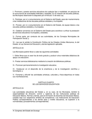 H. Congreso del Estado de Durango 11
I.- Promover y prestar servicios educativos de cualquier tipo o modalidad, sin perjuicio de
la concurrencia de autoridades federales y estatales. En la creación de escuelas públicas,
los Municipios observarán lo dispuesto por el Artículo 13 de esta Ley;
II.- Participar, por sí o conjuntamente con el Gobierno del Estado, para dar mantenimiento
a las instalaciones de las escuelas públicas estatales y municipales;
III.- Proveer, por sí o conjuntamente con el Gobierno del Estado, de equipo básico a las
escuelas públicas estatales y municipales;
IV.- Celebrar convenios con el Gobierno del Estado para coordinar o unificar la prestación
de servicios educativos municipales y estatales;
V.- Formar parte, por conducto de sus autoridades, de los Consejos Municipales de
Participación Social; y
VI.- Las que le señale la Constitución Política de los Estados Unidos Mexicanos, la del
Estado, la Ley General de Educación y demás legislación aplicable.
ARTÍCULO 23
Los Municipios podrán llevar a cabo las siguientes actividades:
I.- Editar libros que no sean los de texto gratuito y producir otros materiales didácticos de
apoyo a la educación;
II.- Prestar servicios bibliotecarios mediante la creación de bibliotecas públicas;
III.- Promover permanentemente la investigación educativa;
IV.- Coadyuvar en el desarrollo de la enseñanza y de la investigación científica y
tecnológica; y
V.- Fomentar y difundir las actividades artísticas, culturales y físico-deportivas en todas
sus manifestaciones.
CAPÍTULO CUARTO
DE LOS SERVICIOS EDUCATIVOS
ARTÍCULO 24
Las autoridades educativas del Estado y, en su caso, de los Municipios, tendrán la
responsabilidad de dirección, control y vigilancia de las instituciones públicas de
Educación Básica, Normal y demás, para la formación de docentes de Educación Básica,
creadas bajo sus respectivos ámbitos de competencia. Las Instituciones de Educación
Pública correspondientes a los demás tipos y niveles educativos, se sujetarán a la
normatividad y procedimientos correspondientes.
 
