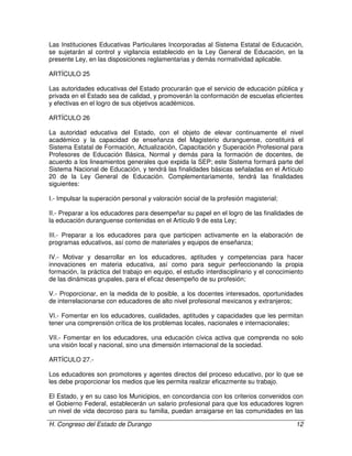 H. Congreso del Estado de Durango 12
Las Instituciones Educativas Particulares Incorporadas al Sistema Estatal de Educación,
se sujetarán al control y vigilancia establecido en la Ley General de Educación, en la
presente Ley, en las disposiciones reglamentarias y demás normatividad aplicable.
ARTÍCULO 25
Las autoridades educativas del Estado procurarán que el servicio de educación pública y
privada en el Estado sea de calidad, y promoverán la conformación de escuelas eficientes
y efectivas en el logro de sus objetivos académicos.
ARTÍCULO 26
La autoridad educativa del Estado, con el objeto de elevar continuamente el nivel
académico y la capacidad de enseñanza del Magisterio duranguense, constituirá el
Sistema Estatal de Formación, Actualización, Capacitación y Superación Profesional para
Profesores de Educación Básica, Normal y demás para la formación de docentes, de
acuerdo a los lineamientos generales que expida la SEP; este Sistema formará parte del
Sistema Nacional de Educación, y tendrá las finalidades básicas señaladas en el Artículo
20 de la Ley General de Educación. Complementariamente, tendrá las finalidades
siguientes:
I.- Impulsar la superación personal y valoración social de la profesión magisterial;
II.- Preparar a los educadores para desempeñar su papel en el logro de las finalidades de
la educación duranguense contenidas en el Artículo 9 de esta Ley;
III.- Preparar a los educadores para que participen activamente en la elaboración de
programas educativos, así como de materiales y equipos de enseñanza;
IV.- Motivar y desarrollar en los educadores, aptitudes y competencias para hacer
innovaciones en materia educativa, así como para seguir perfeccionando la propia
formación, la práctica del trabajo en equipo, el estudio interdisciplinario y el conocimiento
de las dinámicas grupales, para el eficaz desempeño de su profesión;
V.- Proporcionar, en la medida de lo posible, a los docentes interesados, oportunidades
de interrelacionarse con educadores de alto nivel profesional mexicanos y extranjeros;
VI.- Fomentar en los educadores, cualidades, aptitudes y capacidades que les permitan
tener una comprensión crítica de los problemas locales, nacionales e internacionales;
VII.- Fomentar en los educadores, una educación cívica activa que comprenda no solo
una visión local y nacional, sino una dimensión internacional de la sociedad.
ARTÍCULO 27.-
Los educadores son promotores y agentes directos del proceso educativo, por lo que se
les debe proporcionar los medios que les permita realizar eficazmente su trabajo.
El Estado, y en su caso los Municipios, en concordancia con los criterios convenidos con
el Gobierno Federal, establecerán un salario profesional para que los educadores logren
un nivel de vida decoroso para su familia, puedan arraigarse en las comunidades en las
 