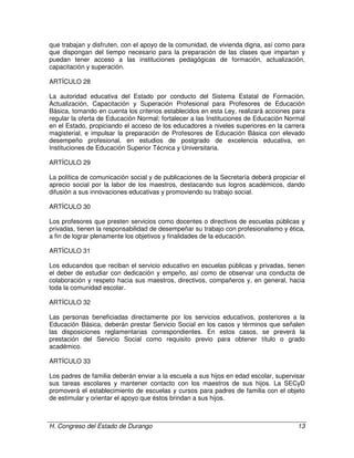 H. Congreso del Estado de Durango 13
que trabajan y disfruten, con el apoyo de la comunidad, de vivienda digna, así como para
que dispongan del tiempo necesario para la preparación de las clases que impartan y
puedan tener acceso a las instituciones pedagógicas de formación, actualización,
capacitación y superación.
ARTÍCULO 28
La autoridad educativa del Estado por conducto del Sistema Estatal de Formación,
Actualización, Capacitación y Superación Profesional para Profesores de Educación
Básica, tomando en cuenta los criterios establecidos en esta Ley, realizará acciones para
regular la oferta de Educación Normal; fortalecer a las Instituciones de Educación Normal
en el Estado, propiciando el acceso de los educadores a niveles superiores en la carrera
magisterial, e impulsar la preparación de Profesores de Educación Básica con elevado
desempeño profesional, en estudios de postgrado de excelencia educativa, en
Instituciones de Educación Superior Técnica y Universitaria.
ARTÍCULO 29
La política de comunicación social y de publicaciones de la Secretaría deberá propiciar el
aprecio social por la labor de los maestros, destacando sus logros académicos, dando
difusión a sus innovaciones educativas y promoviendo su trabajo social.
ARTÍCULO 30
Los profesores que presten servicios como docentes o directivos de escuelas públicas y
privadas, tienen la responsabilidad de desempeñar su trabajo con profesionalismo y ética,
a fin de lograr plenamente los objetivos y finalidades de la educación.
ARTÍCULO 31
Los educandos que reciban el servicio educativo en escuelas públicas y privadas, tienen
el deber de estudiar con dedicación y empeño, así como de observar una conducta de
colaboración y respeto hacia sus maestros, directivos, compañeros y, en general, hacia
toda la comunidad escolar.
ARTÍCULO 32
Las personas beneficiadas directamente por los servicios educativos, posteriores a la
Educación Básica, deberán prestar Servicio Social en los casos y términos que señalen
las disposiciones reglamentarias correspondientes. En estos casos, se preverá la
prestación del Servicio Social como requisito previo para obtener título o grado
académico.
ARTÍCULO 33
Los padres de familia deberán enviar a la escuela a sus hijos en edad escolar, supervisar
sus tareas escolares y mantener contacto con los maestros de sus hijos. La SECyD
promoverá el establecimiento de escuelas y cursos para padres de familia con el objeto
de estimular y orientar el apoyo que éstos brindan a sus hijos.
 