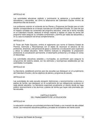 H. Congreso del Estado de Durango 15
ARTÍCULO 40
Las autoridades educativas vigilarán y promoverán la asistencia y puntualidad de
educadores y educandos, así como la observancia del Calendario Escolar mínimo de
doscientos días de duración.
Los profesores cubrirán el contenido de los Planes y Programas de Estudio para el ciclo
escolar correspondiente en el tiempo marcado por el Calendario Escolar. En caso de que
el maestro complete los contenidos del programa educativo, antes de la fecha marcada
en el Calendario Escolar, dedicará el tiempo restante a repasar en clase los temas del
programa hasta asegurar su completa comprensión y dominio por todos los educandos y
en su caso la ampliación de temas complementarios.
ARTÍCULO 41
El Titular del Poder Ejecutivo, emitirá el reglamento que norme el Sistema Estatal de
Premios, Estímulos y Recompensas con el objeto de reconocer el esfuerzo de los
profesores, directivos y del personal de apoyo y asistencia a la educación para superarse
y elevar la calidad educativa. Dicho Sistema evaluará la antigüedad, la preparación
profesional, la actualización permanente, el desempeño profesional y el trabajo en zonas
en desventaja.
Las autoridades educativas estatales y municipales, se coordinarán para asegurar la
congruencia del sistema estatal, con los estímulos y recompensas establecidos por las
autoridades municipales.
ARTÍCULO 42
La Secretaría, establecerá premios para las escuelas que destaquen en el cumplimiento
del Calendario Escolar y de los objetivos de planes y programas de estudio.
ARTÍCULO 43
Las autoridades de cada escuela otorgarán distinciones y reconocimientos a alumnos y
padres de familia, que destaquen en el cumplimiento de sus obligaciones escolares en
cada plantel educativo. La Secretaría organizará anualmente un evento donde se haga
público reconocimiento a los alumnos y padres de familia que hayan sido premiados por
las escuelas.
CAPÍTULO QUINTO
DEL FINANCIAMIENTO DE LA EDUCACIÓN
ARTÍCULO 44
La educación constituye una actividad prioritaria del Estado y una inversión de alta utilidad
social. Las inversiones educativas públicas y privadas se consideran de interés social.
 