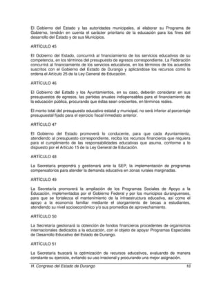 H. Congreso del Estado de Durango 16
El Gobierno del Estado y las autoridades municipales, al elaborar su Programa de
Gobierno, tendrán en cuenta el carácter prioritario de la educación para los fines del
desarrollo del Estado y de sus Municipios.
ARTÍCULO 45
El Gobierno del Estado, concurrirá al financiamiento de los servicios educativos de su
competencia, en los términos del presupuesto de egresos correspondiente. La Federación
concurrirá al financiamiento de los servicios educativos, en los términos de los acuerdos
suscritos con el Gobierno del Estado de Durango y aplicándose los recursos como lo
ordena el Artículo 25 de la Ley General de Educación.
ARTÍCULO 46
El Gobierno del Estado y los Ayuntamientos, en su caso, deberán considerar en sus
presupuestos de egresos, las partidas anuales indispensables para el financiamiento de
la educación pública, procurando que éstas sean crecientes, en términos reales.
El monto total del presupuesto educativo estatal y municipal, no será inferior al porcentaje
presupuestal fijado para el ejercicio fiscal inmediato anterior.
ARTÍCULO 47
El Gobierno del Estado promoverá lo conducente, para que cada Ayuntamiento,
atendiendo al presupuesto correspondiente, reciba los recursos financieros que requiera
para el cumplimiento de las responsabilidades educativas que asuma, conforme a lo
dispuesto por el Artículo 15 de la Ley General de Educación.
ARTÍCULO 48
La Secretaría propondrá y gestionará ante la SEP, la implementación de programas
compensatorios para atender la demanda educativa en zonas rurales marginadas.
ARTÍCULO 49
La Secretaría promoverá la ampliación de los Programas Sociales de Apoyo a la
Educación, implementados por el Gobierno Federal y por los municipios duranguenses,
para que se fortalezca el mantenimiento de la infraestructura educativa, así como el
apoyo a la economía familiar mediante el otorgamiento de becas a estudiantes,
atendiendo su nivel socioeconómico y/o sus promedios de aprovechamiento.
ARTÍCULO 50
La Secretaría gestionará la obtención de fondos financieros procedentes de organismos
internacionales dedicados a la educación, con el objeto de apoyar Programas Especiales
de Desarrollo Educativo del Estado de Durango.
ARTÍCULO 51
La Secretaría buscará la optimización de recursos educativos, evaluando de manera
constante su ejercicio, evitando su uso irracional y procurando una mejor asignación.
 