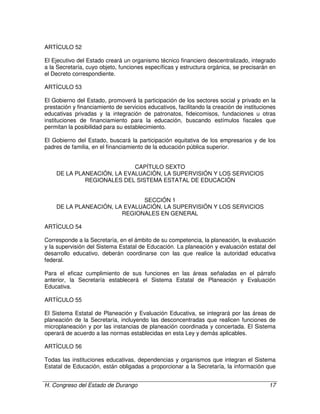 H. Congreso del Estado de Durango 17
ARTÍCULO 52
El Ejecutivo del Estado creará un organismo técnico financiero descentralizado, integrado
a la Secretaría, cuyo objeto, funciones específicas y estructura orgánica, se precisarán en
el Decreto correspondiente.
ARTÍCULO 53
El Gobierno del Estado, promoverá la participación de los sectores social y privado en la
prestación y financiamiento de servicios educativos, facilitando la creación de instituciones
educativas privadas y la integración de patronatos, fideicomisos, fundaciones u otras
instituciones de financiamiento para la educación, buscando estímulos fiscales que
permitan la posibilidad para su establecimiento.
El Gobierno del Estado, buscará la participación equitativa de los empresarios y de los
padres de familia, en el financiamiento de la educación pública superior.
CAPÍTULO SEXTO
DE LA PLANEACIÓN, LA EVALUACIÓN, LA SUPERVISIÓN Y LOS SERVICIOS
REGIONALES DEL SISTEMA ESTATAL DE EDUCACIÓN
SECCIÓN 1
DE LA PLANEACIÓN, LA EVALUACIÓN, LA SUPERVISIÓN Y LOS SERVICIOS
REGIONALES EN GENERAL
ARTÍCULO 54
Corresponde a la Secretaría, en el ámbito de su competencia, la planeación, la evaluación
y la supervisión del Sistema Estatal de Educación. La planeación y evaluación estatal del
desarrollo educativo, deberán coordinarse con las que realice la autoridad educativa
federal.
Para el eficaz cumplimiento de sus funciones en las áreas señaladas en el párrafo
anterior, la Secretaría establecerá el Sistema Estatal de Planeación y Evaluación
Educativa.
ARTÍCULO 55
El Sistema Estatal de Planeación y Evaluación Educativa, se integrará por las áreas de
planeación de la Secretaría, incluyendo las desconcentradas que realicen funciones de
microplaneación y por las instancias de planeación coordinada y concertada. El Sistema
operará de acuerdo a las normas establecidas en esta Ley y demás aplicables.
ARTÍCULO 56
Todas las instituciones educativas, dependencias y organismos que integran el Sistema
Estatal de Educación, están obligadas a proporcionar a la Secretaría, la información que
 