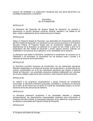 H. Congreso del Estado de Durango 18
requiera, las facilidades y la colaboración necesarias para que ejerza plenamente sus
facultades de planeación y evaluación.
SECCIÓN 2
DE LA PLANEACIÓN
ARTÍCULO 57
La Planeación del Desarrollo del Sistema Estatal de Educación, se orientará a
proporcionar un servicio educativo suficiente, eficiente, equitativo y de calidad en los
tipos, niveles y adaptaciones de las instituciones que lo integran.
ARTÍCULO 58
Habrá un Programa Estatal de Educación, que desarrollará los lineamientos educativos
del Plan Estatal de Desarrollo y se coordinará con las acciones previstas en el Programa
Educativo Federal. El Programa Estatal será de cumplimiento obligatorio para las
dependencias de la Secretaría, se elaborará en un plazo de seis meses a partir de la
presentación del Plan Estatal de Desarrollo y tendrá vigencia sexenal, pudiendo ser
modificado en el transcurso de su aplicación, si las necesidades así lo requieren.
La planeación que realice la Secretaría, considerará la coordinación de acciones con la
Federación y los Municipios, la concertación con los sectores social y privado y la
inducción de acciones de los particulares.
ARTÍCULO 59
La Secretaría suscribirá Convenios de Coordinación con las instituciones educativas
federales establecidas en el Estado de Durango, para la planeación y el desarrollo de las
mismas, coordinándolo con el de las instituciones educativas que integran el Sistema
Estatal de Educación. Las autoridades educativas estatales establecerán las instancias
de consulta, diálogo y seguimiento para concertar y hacer efectivos dichos Convenios.
ARTÍCULO 60
En relación a los programas compensatorios y demás funciones de competencia
concurrente, la Secretaría presentará propuestas, prioridades y coordinará sus acciones
con la SEP, de tal manera que se tomen en cuenta las necesidades locales y se sumen
esfuerzos de las dos estructuras de Gobierno.
ARTÍCULO 61
La Secretaría presentará anualmente a las autoridades federales y estatales
correspondientes, los requerimientos presupuestales necesarios para instrumentar el
Programa Educativo Estatal. El presupuesto educativo anual, deberá ser congruente con
los objetivos y prioridades del Programa Estatal de Educación.
ARTÍCULO 62
 