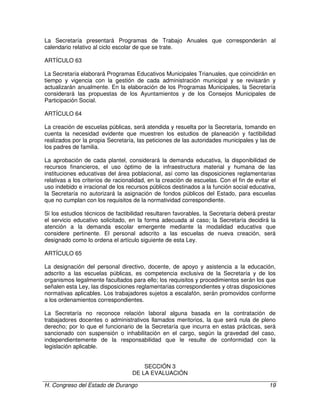 H. Congreso del Estado de Durango 19
La Secretaría presentará Programas de Trabajo Anuales que corresponderán al
calendario relativo al ciclo escolar de que se trate.
ARTÍCULO 63
La Secretaría elaborará Programas Educativos Municipales Trianuales, que coincidirán en
tiempo y vigencia con la gestión de cada administración municipal y se revisarán y
actualizarán anualmente. En la elaboración de los Programas Municipales, la Secretaría
considerará las propuestas de los Ayuntamientos y de los Consejos Municipales de
Participación Social.
ARTÍCULO 64
La creación de escuelas públicas, será atendida y resuelta por la Secretaría, tomando en
cuenta la necesidad evidente que muestren los estudios de planeación y factibilidad
realizados por la propia Secretaría, las peticiones de las autoridades municipales y las de
los padres de familia.
La aprobación de cada plantel, considerará la demanda educativa, la disponibilidad de
recursos financieros, el uso óptimo de la infraestructura material y humana de las
instituciones educativas del área poblacional, así como las disposiciones reglamentarias
relativas a los criterios de racionalidad, en la creación de escuelas. Con el fin de evitar el
uso indebido e irracional de los recursos públicos destinados a la función social educativa,
la Secretaría no autorizará la asignación de fondos públicos del Estado, para escuelas
que no cumplan con los requisitos de la normatividad correspondiente.
Si los estudios técnicos de factibilidad resultaren favorables, la Secretaría deberá prestar
el servicio educativo solicitado, en la forma adecuada al caso; la Secretaría decidirá la
atención a la demanda escolar emergente mediante la modalidad educativa que
considere pertinente. El personal adscrito a las escuelas de nueva creación, será
designado como lo ordena el artículo siguiente de esta Ley.
ARTÍCULO 65
La designación del personal directivo, docente, de apoyo y asistencia a la educación,
adscrito a las escuelas públicas, es competencia exclusiva de la Secretaría y de los
organismos legalmente facultados para ello; los requisitos y procedimientos serán los que
señalen esta Ley, las disposiciones reglamentarias correspondientes y otras disposiciones
normativas aplicables. Los trabajadores sujetos a escalafón, serán promovidos conforme
a los ordenamientos correspondientes.
La Secretaría no reconoce relación laboral alguna basada en la contratación de
trabajadores docentes o administrativos llamados meritorios, la que será nula de pleno
derecho; por lo que el funcionario de la Secretaría que incurra en estas prácticas, será
sancionado con suspensión o inhabilitación en el cargo, según la gravedad del caso,
independientemente de la responsabilidad que le resulte de conformidad con la
legislación aplicable.
SECCIÓN 3
DE LA EVALUACIÓN
 