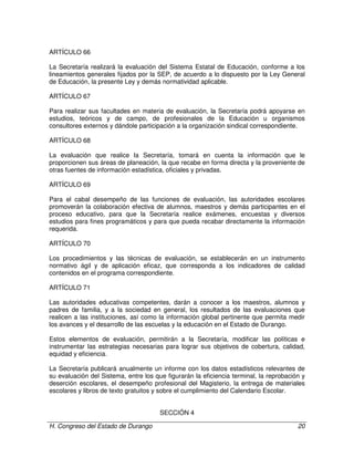 H. Congreso del Estado de Durango 20
ARTÍCULO 66
La Secretaría realizará la evaluación del Sistema Estatal de Educación, conforme a los
lineamientos generales fijados por la SEP, de acuerdo a lo dispuesto por la Ley General
de Educación, la presente Ley y demás normatividad aplicable.
ARTÍCULO 67
Para realizar sus facultades en materia de evaluación, la Secretaría podrá apoyarse en
estudios, teóricos y de campo, de profesionales de la Educación u organismos
consultores externos y dándole participación a la organización sindical correspondiente.
ARTÍCULO 68
La evaluación que realice la Secretaría, tomará en cuenta la información que le
proporcionen sus áreas de planeación, la que recabe en forma directa y la proveniente de
otras fuentes de información estadística, oficiales y privadas.
ARTÍCULO 69
Para el cabal desempeño de las funciones de evaluación, las autoridades escolares
promoverán la colaboración efectiva de alumnos, maestros y demás participantes en el
proceso educativo, para que la Secretaría realice exámenes, encuestas y diversos
estudios para fines programáticos y para que pueda recabar directamente la información
requerida.
ARTÍCULO 70
Los procedimientos y las técnicas de evaluación, se establecerán en un instrumento
normativo ágil y de aplicación eficaz, que corresponda a los indicadores de calidad
contenidos en el programa correspondiente.
ARTÍCULO 71
Las autoridades educativas competentes, darán a conocer a los maestros, alumnos y
padres de familia, y a la sociedad en general, los resultados de las evaluaciones que
realicen a las instituciones, así como la información global pertinente que permita medir
los avances y el desarrollo de las escuelas y la educación en el Estado de Durango.
Estos elementos de evaluación, permitirán a la Secretaría, modificar las políticas e
instrumentar las estrategias necesarias para lograr sus objetivos de cobertura, calidad,
equidad y eficiencia.
La Secretaría publicará anualmente un informe con los datos estadísticos relevantes de
su evaluación del Sistema, entre los que figurarán la eficiencia terminal, la reprobación y
deserción escolares, el desempeño profesional del Magisterio, la entrega de materiales
escolares y libros de texto gratuitos y sobre el cumplimiento del Calendario Escolar.
SECCIÓN 4
 