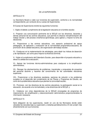 H. Congreso del Estado de Durango 21
DE LA SUPERVISIÓN
ARTÍCULO 72
La Secretaría llevará a cabo sus funciones de supervisión, conforme a la normatividad
correspondiente, por conducto de su cuerpo de Supervisores.
El Cuerpo de Supervisores tendrá las siguientes funciones:
I.- Vigilar el debido cumplimiento de la legislación educativa en el ámbito escolar;
II.- Propiciar una comunicación pertinente de la SECyD con los directivos, docentes y
demás personal de los centros educativos, que permita la efectiva retroalimentación del
trabajo escolar y del proceso enseñanza-aprendizaje, para agilizar y mejorar la toma de
decisiones;
III.- Proporcionar a los centros educativos, una asesoría profesional de apoyo
pedagógico, de aplicación y evaluación de la normatividad programática-educativa, de
promoción de la calidad educativa y de organización del trabajo escolar;
IV.- Coadyuvar en la implementación de estrategias, para abatir los índices de deserción
y de reprobación, así como para mejorar la eficiencia terminal;
V.- Vigilar el cumplimiento del Calendario Escolar, para desarrollar el proyecto educativo y
elevar la calidad de la educación;
VI.- Apoyar las funciones técnico-administrativas para coadyuvar a la simplificación
administrativa;
VII.- Recoger los planteamientos de problemas, inquietudes y propuestas de proyectos
del personal docente y hacerlos del conocimiento de las autoridades educativas
superiores;
VIII.- Proporcionar a los directivos escolares, opciones de solución a los problemas
surgidos en el desarrollo del cumplimiento de los Planes y Programas de Estudio, así
como de la problemática educativa que plantee la comunidad escolar;
IX.- Promover, con los directivos de los centros educativos, la participación social en la
educación, de acuerdo a la normatividad y a las directrices de la SECyD; y
X.- Colaborar con otras dependencias de la SECyD encargadas de programas de
mejoramiento, de simplificación y desconcentración administrativa proporcionándoles la
información necesaria.
ARTÍCULO 73
Será obligación de los supervisores, residir en uno de los Municipios donde estén
ubicadas las escuelas bajo su supervisión y visitarlas periódicamente a fin de cumplir más
eficientemente con sus funciones.
 