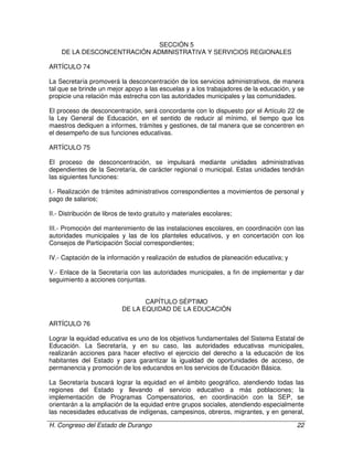 H. Congreso del Estado de Durango 22
SECCIÓN 5
DE LA DESCONCENTRACIÓN ADMINISTRATIVA Y SERVICIOS REGIONALES
ARTÍCULO 74
La Secretaría promoverá la desconcentración de los servicios administrativos, de manera
tal que se brinde un mejor apoyo a las escuelas y a los trabajadores de la educación, y se
propicie una relación más estrecha con las autoridades municipales y las comunidades.
El proceso de desconcentración, será concordante con lo dispuesto por el Artículo 22 de
la Ley General de Educación, en el sentido de reducir al mínimo, el tiempo que los
maestros dediquen a informes, trámites y gestiones, de tal manera que se concentren en
el desempeño de sus funciones educativas.
ARTÍCULO 75
El proceso de desconcentración, se impulsará mediante unidades administrativas
dependientes de la Secretaría, de carácter regional o municipal. Estas unidades tendrán
las siguientes funciones:
I.- Realización de trámites administrativos correspondientes a movimientos de personal y
pago de salarios;
II.- Distribución de libros de texto gratuito y materiales escolares;
III.- Promoción del mantenimiento de las instalaciones escolares, en coordinación con las
autoridades municipales y las de los planteles educativos, y en concertación con los
Consejos de Participación Social correspondientes;
IV.- Captación de la información y realización de estudios de planeación educativa; y
V.- Enlace de la Secretaría con las autoridades municipales, a fin de implementar y dar
seguimiento a acciones conjuntas.
CAPÍTULO SÉPTIMO
DE LA EQUIDAD DE LA EDUCACIÓN
ARTÍCULO 76
Lograr la equidad educativa es uno de los objetivos fundamentales del Sistema Estatal de
Educación. La Secretaría, y en su caso, las autoridades educativas municipales,
realizarán acciones para hacer efectivo el ejercicio del derecho a la educación de los
habitantes del Estado y para garantizar la igualdad de oportunidades de acceso, de
permanencia y promoción de los educandos en los servicios de Educación Básica.
La Secretaría buscará lograr la equidad en el ámbito geográfico, atendiendo todas las
regiones del Estado y llevando el servicio educativo a más poblaciones; la
implementación de Programas Compensatorios, en coordinación con la SEP, se
orientarán a la ampliación de la equidad entre grupos sociales, atendiendo especialmente
las necesidades educativas de indígenas, campesinos, obreros, migrantes, y en general,
 