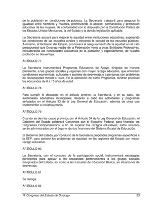 H. Congreso del Estado de Durango 23
de la población en condiciones de pobreza. La Secretaría trabajará para asegurar la
igualdad entre hombres y mujeres, promoviendo el acceso, permanencia y promoción
educativa de las mujeres, de conformidad con lo dispuesto por la Constitución Política de
los Estados Unidos Mexicanos, la del Estado y la demás legislación aplicable.
La Secretaría actuará para mejorar la equidad entre instituciones educativas, superando
las condiciones de las escuelas rurales y elevando la calidad de las escuelas públicas.
Asimismo, el Gobierno del Estado, promoverá el aseguramiento de la equidad en el trato
presupuestal que Durango recibe de la Federación frente a otras Entidades Federativas,
considerando las necesidades educativas de la población y especialmente, de nuestra
población en desventaja.
ARTÍCULO 77
La Secretaría instrumentará Programas Educativos de Apoyo, dirigidos de manera
preferente, a los grupos sociales y regiones con mayor rezago educativo, que enfrenten
condiciones económicas, culturales y sociales de desventaja o a personas con problemas
de discapacidad mental o física. En la aplicación de estos Programas, tendrán prioridad
los educandos de 6 a 15 años de edad.
ARTÍCULO 78
Para cumplir lo dispuesto en el artículo anterior, la Secretaría, y en su caso, las
autoridades educativas municipales, llevarán a cabo las actividades y programas
señalados en el Artículo 33 de la Ley General de Educación, además de otras que
implementen a iniciativa propia.
ARTÍCULO 79
Cuando se den los casos previstos por el Artículo 34 de la Ley General de Educación, el
Gobierno del Estado celebrará Convenios con el Ejecutivo Federal, para financiar los
Programas Compensatorios, a fin de superar los rezagos educativos; estos recursos
serán administrados por el órgano técnico financiero del Sistema Estatal de Educación.
El Gobierno del Estado, por conducto de la Secretaría propondrá programas específicos a
la SEP, para atender los problemas de equidad, en las regiones del Estado con mayor
rezago educativo.
ARTÍCULO 80
La Secretaría, con el concurso de la participación social, instrumentará estrategias
pertinentes para apoyar a los educandos pertenecientes a los grupos sociales
marginados del Estado, así como a las Escuelas de Educación Básica, en situaciones de
desventaja.
ARTÍCULO 81
Se deroga
ARTÍCULO 82
 