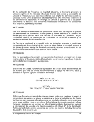 H. Congreso del Estado de Durango 24
En la realización de Programas de Equidad Educativa, la Secretaría procurará la
utilización óptima de los recursos educativos. Cuando sea posible y aconsejable, se
utilizará la infraestructura de escuelas existentes para ampliar los servicios educativos,
utilizando nuevos turnos o realizando adaptaciones físicas a los inmuebles; en atención a
las características específicas de Durango, se utilizará el potencial de la educación
comunitaria y a distancia, para atender las necesidades educativas de las poblaciones
más pequeñas, apartadas y dispersas.
ARTÍCULO 83
Con el fin de mejorar la efectividad del gasto social, y sobre todo, de asegurar la igualdad
de oportunidades de promoción a nuevos grados y niveles educativos, el Gobierno del
Estado procurará que las becas que reciban los educandos en desventaja, tengan
continuidad mientras se mantengan las condiciones de necesidad económica y de
esfuerzo académico de dichos educandos.
La Secretaría gestionará y convendrá ante las instancias federales o municipales
correspondientes, la continuidad de las becas de origen federal o municipal; respecto a
las becas de origen estatal, la Secretaría procurará mantener su continuidad en los
términos de la reglamentación que para ese efecto expida.
ARTÍCULO 84
Una vez autorizado por la comisión correspondiente el cambio de un maestro en el área
rural o urbana, la Secretaría, realizará la sustitución con el recurso respectivo a fin de dar
continuidad al servicio educativo que se presta.
ARTÍCULO 85
El Gobierno del Estado, reglamentará la prestación del servicio social de estudiantes, de
tal manera que éste se oriente fundamentalmente a apoyar la educación, salud y
bienestar de regiones y grupos sociales en desventaja.
CAPÍTULO OCTAVO
DEL PROCESO EDUCATIVO
SECCIÓN 1
DEL PROCESO EDUCATIVO EN GENERAL
ARTÍCULO 86
El Proceso Educativo comprende las diversas etapas en las que, mediante el acceso al
conocimiento, se prepara, se educa, se capacita y se forma a los habitantes del Estado
de Durango, para que desarrollen plenamente sus facultades integrales como personas y
como seres sociales, y que en un entorno de libertades y democracia, adquieran valores
humanos y sociales que les permitan ser útiles a las comunidades duranguense, nacional
e internacional, de acuerdo a la filosofía educativa del Artículo 3º de la Constitución
Política de los Estados Unidos Mexicanos, así como a los objetivos de la Ley General de
Educación y de la presente Ley.
 
