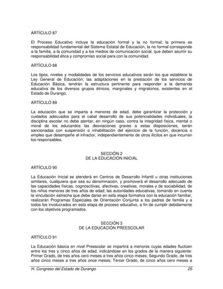 H. Congreso del Estado de Durango 25
ARTÍCULO 87
El Proceso Educativo incluye la educación formal y la no formal; la primera es
responsabilidad fundamental del Sistema Estatal de Educación, la no formal corresponde
a la familia, a la comunidad y a los medios de comunicación social, que deben asumir su
responsabilidad ética y compromiso social para con la comunidad.
ARTÍCULO 88
Los tipos, niveles y modalidades de los servicios educativos serán los que establece la
Ley General de Educación; las adaptaciones en la prestación de los servicios de
Educación Básica, tendrán la estructura pertinente para responder a la demanda
educativa de los diversos grupos étnicos, marginales y migratorios, existentes en el
Estado de Durango.
ARTÍCULO 89
La educación que se imparta a menores de edad, debe garantizar la protección y
cuidados adecuados para el cabal desarrollo de sus potencialidades individuales; la
disciplina escolar no debe atentar, en ningún caso, contra la integridad física, mental o
moral de los educandos las desviaciones graves a estas disposiciones, serán
sancionadas con suspensión o inhabilitación del ejercicio de la función, docencia o
empleo que desempeñe el infractor, independientemente de otros ilícitos en que incurran
los responsables.
SECCIÓN 2
DE LA EDUCACIÓN INICIAL
ARTÍCULO 90
La Educación Inicial se atenderá en Centros de Desarrollo Infantil u otras instituciones
similares, cualquiera que sea su denominación, y promoverá el desarrollo adecuado de
las capacidades físicas, cognoscitivas, afectivas, creativas, morales y de sociabilidad, de
los niños menores de tres años de edad; las autoridades educativas, tomando en cuenta
la vinculación estrecha que debe darse en esta etapa formativa con la educación familiar,
realizarán Programas Especiales de Orientación Conjunta a los padres de familia y a
todos los involucrados en esta etapa de proceso educativo, a fin de cumplir debidamente
con los objetivos programados.
SECCIÓN 3
DE LA EDUCACIÓN PREESCOLAR
ARTÍCULO 91
La Educación básica en nivel Preescolar se impartirá a menores cuyas edades fluctúen
entre los tres y cinco años de edad, indicándose en los grados de la manera siguiente:
Primer Grado, de tres años cero meses a tres años cinco meses; Segundo Grado, de tres
años cinco meses a tres años once meses; Tercer Grado, de cinco años cero meses a
 