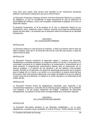 H. Congreso del Estado de Durango 26
cinco años once meses. Este servicio será atendido en las instituciones educativas
públicas o particulares cualesquiera que sea su denominación.
La Educación Preescolar constituye el primer nivel de la Educación Básica en su carácter
de obligatorio, la cual es considerada la etapa educacional en que se determina la
personalidad del individuo y tiene como propósito fundamental el propiciar en el niño un
desarrollo integral.
El propósito fundamental, es el de propiciar en el niño un desarrollo integral en sus
dimensiones: física, intelectual, social y afectiva, tomando como base las características
propias de esta edad, y se pretende que el educando reafirme las bases de su identidad
duranguense.
SECCIÓN 4
DE LA EDUCACIÓN PRIMARIA
ARTÍCULO 92
La Educación básica en nivel primaria se impartirá, a niños que fluctúen entre 6 años de
edad cumplidos antes del 31 de diciembre del año de inicio del ciclo escolar y hasta los
catorce años de edad.
ARTÍCULO 93
La Educación Primaria contribuirá al desarrollo integral y armónico del educando,
fortaleciendo su identidad individual y su integración plena a su familia, a la escuela y a la
comunidad; fomentará en él, hábitos tendientes a la conservación y mejoramiento de su
salud personal, le proporcionará conocimientos básicos para la preservación de su
entorno ecológico, y el ejercicio de sus derechos y de sus deberes cívico-sociales;
también motivará en el educando una actitud de aprendizaje permanente que lo prepare
para el trabajo útil a sí mismo, a su familia, a su comunidad y al sistema social del que
forma parte. Este nivel educativo debe tener una imagen de calidad en la que se refleje la
función social de los profesores, la calidad en la acción educativa y la trascendencia del
trabajo escolar.
ARTÍCULO 94
La Educación Primaria tendrá las adaptaciones requeridas, para responder a las
características lingüísticas y culturales de los diversos grupos indígenas, de la población
rural dispersa y de los grupos migratorios del Estado. Tratándose de educandos
discapacitados, sus padres o tutores serán corresponsables de su Educación Especial.
SECCIÓN 5
DE LA EDUCACIÓN SECUNDARIA
ARTÍCULO 95
La Educación Secundaria atenderá en sus diferentes modalidades y, en su caso,
adaptaciones, a quiénes hayan acreditado el nivel de Primaria. Tendrá carácter formativo
 