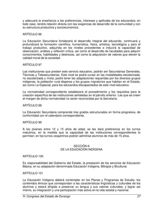 H. Congreso del Estado de Durango 27
y adecuará la enseñanza a las preferencias, intereses y aptitudes de los educandos; en
todo caso, tendrá relación directa con las exigencias de desarrollo de la comunidad y con
su estructura productiva y socioeconómica.
ARTÍCULO 96
La Educación Secundaria fortalecerá el desarrollo integral del educando, continuará y
profundizará la formación científica, humanística, física, artística, tecnológica y para el
trabajo productivo, adquirida en los niveles precedentes e inducirá la capacidad de
observación, análisis y reflexión crítica, así como el desarrollo de facultades para adquirir
conocimientos, habilidades y destrezas, así como la adquisición de valores que eleven la
calidad moral de la sociedad.
ARTÍCULO 97
Las instituciones que presten este servicio educativo, podrán ser Secundarias Generales,
Técnicas y Telesecundarias. Este nivel se podrá cursar en las modalidades escolarizada,
no escolarizada y mixta; podrá tener las adaptaciones requeridas por los diversos grupos
indígenas, la población rural dispersa y los grupos migratorios que habitan en el Estado,
así como La Especial, para los educandos discapacitados de este nivel educativo.
La normatividad correspondiente establecerá el procedimiento y los requisitos para la
creación específica de las instituciones señaladas en el párrafo anterior. Las que se creen
al margen de dicha normatividad no serán reconocidas por la Secretaría.
ARTÍCULO 98
La Educación Secundaria comprende tres grados estructurados en forma progresiva, de
conformidad con el calendario correspondiente.
ARTÍCULO 99
A los jóvenes entre 12 y 15 años de edad, se les dará preferencia en los turnos
matutinos, en la medida que la capacidad de las instituciones correspondientes lo
permitan; en los turnos vespertinos podrán admitirse alumnos de más de 15 años.
SECCIÓN 6
DE LA EDUCACIÓN INDÍGENA
ARTÍCULO 100
Es responsabilidad del Gobierno del Estado, la prestación de los servicios de Educación
Básica, en su adaptación denominada Educación Indígena, Bilingüe y Bicultural.
ARTÍCULO 101
La Educación Indígena deberá contemplar en los Planes y Programas de Estudio, los
contenidos étnicos que correspondan a las características lingüísticas y culturales de los
alumnos y estará dirigida a preservar su lengua y sus valores culturales, y lograr asi
mismo, su integración y una participación más activa en la vida estatal y nacional.
 