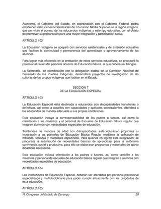 H. Congreso del Estado de Durango 28
Asimismo, el Gobierno del Estado, en coordinación con el Gobierno Federal, podrá
establecer instituciones federalizadas de Educación Media Superior en la región indígena,
que permitan el acceso de los educandos indígenas a este tipo educativo, con el objeto
de promover su preparación para una mayor integración y participación social.
ARTÍCULO 102
La Educación Indígena se apoyará con servicios asistenciales y de extensión educativa
que faciliten la continuidad y permanencia del aprendizaje y aprovechamiento de los
alumnos.
Para lograr más eficiencia en la prestación de estos servicios educativos, se procurará la
profesionalización del personal docente de Educación Básica, el que deberá ser bilingüe.
La Secretaría, en coordinación con la delegación estatal de la Comisión Nacional de
Desarrollo de los Pueblos Indígenas, desarrollará proyectos de investigación de las
culturas de los grupos indígenas que habitan en el Estado.
SECCIÓN 7
DE LA EDUCACIÓN ESPECIAL
ARTÍCULO 103
La Educación Especial está destinada a educandos con discapacidades transitorias o
definitivas, así como a aquellos con capacidades y aptitudes sobresalientes. Atenderá a
los educandos de manera adecuada a sus propias condiciones.
Esta educación incluye la corresponsabilidad de los padres o tutores, así como la
orientación a los maestros y al personal de Escuelas de Educación Básica regular que
integren alumnos con necesidades especiales de educación.
Tratándose de menores de edad con discapacidades, esta educación propiciará su
integración a los planteles de Educación Básica Regular mediante la aplicación de
métodos, técnicas y materiales específicos. Para quiénes no logren esta integración, se
procurará la satisfacción de necesidades básicas de aprendizaje para la autónoma
convivencia social y productiva, para ello se elaboraran programas y materiales de apoyo
didácticos necesarios.
Esta educación incluirá orientación a los padres o tutores, así como también a los
maestros y personal de escuelas de educación básica regular que integren a alumnos con
necesidades especiales de educación.
ARTÍCULO 104
Las instituciones de Educación Especial, deberán ser atendidas por personal profesional
especializado y multidisciplinario para poder cumplir eficazmente con los propósitos de
esta educación.
ARTÍCULO 105
 