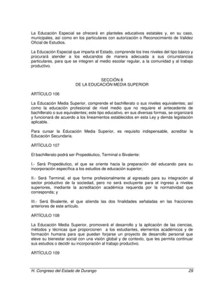 H. Congreso del Estado de Durango 29
La Educación Especial se ofrecerá en planteles educativos estatales y, en su caso,
municipales, así como en los particulares con autorización o Reconocimiento de Validez
Oficial de Estudios.
La Educación Especial que imparta el Estado, comprende los tres niveles del tipo básico y
procurará atender a los educandos de manera adecuada a sus circunstancias
particulares, para que se integren al medio escolar regular, a la comunidad y al trabajo
productivo.
SECCIÓN 8
DE LA EDUCACIÓN MEDIA SUPERIOR
ARTÍCULO 106
La Educación Media Superior, comprende el bachillerato o sus niveles equivalentes; así
como la educación profesional de nivel medio que no requiere el antecedente de
bachillerato o sus equivalentes; este tipo educativo, en sus diversas formas, se organizará
y funcionará de acuerdo a los lineamientos establecidos en esta Ley y demás legislación
aplicable.
Para cursar la Educación Media Superior, es requisito indispensable, acreditar la
Educación Secundaria.
ARTÍCULO 107
El bachillerato podrá ser Propedéutico, Terminal o Bivalente:
I.- Será Propedéutico, el que se oriente hacia la preparación del educando para su
incorporación específica a los estudios de educación superior;
II.- Será Terminal, el que forme profesionalmente al egresado para su integración al
sector productivo de la sociedad, pero no será excluyente para el ingreso a niveles
superiores, mediante la acreditación académica requerida por la normatividad que
corresponda; y
III.- Será Bivalente, el que atienda las dos finalidades señaladas en las fracciones
anteriores de este artículo.
ARTÍCULO 108
La Educación Media Superior, promoverá el desarrollo y la aplicación de las ciencias,
métodos y técnicas que proporcionen a los estudiantes, elementos académicos y de
formación humana para que puedan forjarse un proyecto de desarrollo personal que
eleve su bienestar social con una visión global y de contexto, que les permita continuar
sus estudios o decidir su incorporación al trabajo productivo.
ARTÍCULO 109
 