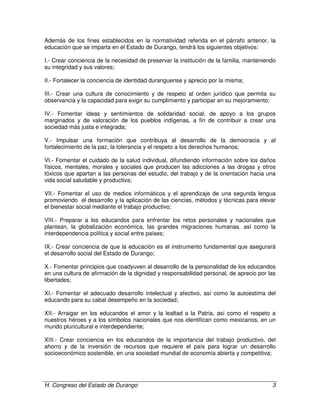 H. Congreso del Estado de Durango 3
Además de los fines establecidos en la normatividad referida en el párrafo anterior, la
educación que se imparta en el Estado de Durango, tendrá los siguientes objetivos:
I.- Crear conciencia de la necesidad de preservar la institución de la familia, manteniendo
su integridad y sus valores;
II.- Fortalecer la conciencia de identidad duranguense y aprecio por la misma;
III.- Crear una cultura de conocimiento y de respeto al orden jurídico que permita su
observancia y la capacidad para exigir su cumplimiento y participar en su mejoramiento;
IV.- Fomentar ideas y sentimientos de solidaridad social, de apoyo a los grupos
marginados y de valoración de los pueblos indígenas, a fin de contribuir a crear una
sociedad más justa e integrada;
V.- Impulsar una formación que contribuya al desarrollo de la democracia y al
fortalecimiento de la paz, la tolerancia y el respeto a los derechos humanos;
VI.- Fomentar el cuidado de la salud individual, difundiendo información sobre los daños
físicos, mentales, morales y sociales que producen las adicciones a las drogas y otros
tóxicos que apartan a las personas del estudio, del trabajo y de la orientación hacia una
vida social saludable y productiva;
VII.- Fomentar el uso de medios informáticos y el aprendizaje de una segunda lengua
promoviendo el desarrollo y la aplicación de las ciencias, métodos y técnicas para elevar
el bienestar social mediante el trabajo productivo;
VIII.- Preparar a los educandos para enfrentar los retos personales y nacionales que
plantean, la globalización económica, las grandes migraciones humanas, así como la
interdependencia política y social entre países;
IX.- Crear conciencia de que la educación es el instrumento fundamental que asegurará
el desarrollo social del Estado de Durango;
X.- Fomentar principios que coadyuven al desarrollo de la personalidad de los educandos
en una cultura de afirmación de la dignidad y responsabilidad personal, de aprecio por las
libertades;
XI.- Fomentar el adecuado desarrollo intelectual y afectivo, así como la autoestima del
educando para su cabal desempeño en la sociedad;
XII.- Arraigar en los educandos el amor y la lealtad a la Patria, así como el respeto a
nuestros héroes y a los símbolos nacionales que nos identifican como mexicanos, en un
mundo pluricultural e interdependiente;
XIII.- Crear conciencia en los educandos de la importancia del trabajo productivo, del
ahorro y de la inversión de recursos que requiere el país para lograr un desarrollo
socioeconómico sostenible, en una sociedad mundial de economía abierta y competitiva;
 