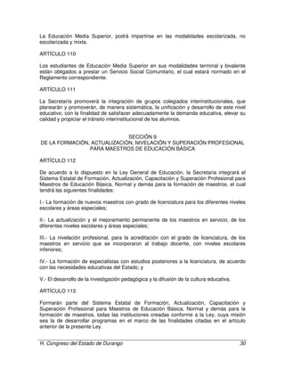 H. Congreso del Estado de Durango 30
La Educación Media Superior, podrá impartirse en las modalidades escolarizada, no
escolarizada y mixta.
ARTÍCULO 110
Los estudiantes de Educación Media Superior en sus modalidades terminal y bivalente
están obligados a prestar un Servicio Social Comunitario, el cual estará normado en el
Reglamento correspondiente.
ARTÍCULO 111
La Secretaría promoverá la integración de grupos colegiados interinstitucionales, que
planearán y promoverán, de manera sistemática, la unificación y desarrollo de este nivel
educativo, con la finalidad de satisfacer adecuadamente la demanda educativa, elevar su
calidad y propiciar el tránsito interinstitucional de los alumnos.
SECCIÓN 9
DE LA FORMACIÓN, ACTUALIZACIÓN, NIVELACIÓN Y SUPERACIÓN PROFESIONAL
PARA MAESTROS DE EDUCACIÓN BÁSICA
ARTÍCULO 112
De acuerdo a lo dispuesto en la Ley General de Educación, la Secretaría integrará el
Sistema Estatal de Formación, Actualización, Capacitación y Superación Profesional para
Maestros de Educación Básica, Normal y demás para la formación de maestros, el cual
tendrá las siguientes finalidades:
I.- La formación de nuevos maestros con grado de licenciatura para los diferentes niveles
escolares y áreas especiales;
II.- La actualización y el mejoramiento permanente de los maestros en servicio, de los
diferentes niveles escolares y áreas especiales;
III.- La nivelación profesional, para la acreditación con el grado de licenciatura, de los
maestros en servicio que se incorporaron al trabajo docente, con niveles escolares
inferiores;
IV.- La formación de especialistas con estudios posteriores a la licenciatura, de acuerdo
con las necesidades educativas del Estado; y
V.- El desarrollo de la investigación pedagógica y la difusión de la cultura educativa.
ARTÍCULO 113
Formarán parte del Sistema Estatal de Formación, Actualización, Capacitación y
Superación Profesional para Maestros de Educación Básica, Normal y demás para la
formación de maestros, todas las instituciones creadas conforme a la Ley, cuya misión
sea la de desarrollar programas en el marco de las finalidades citadas en el artículo
anterior de la presente Ley.
 