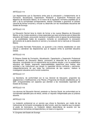 H. Congreso del Estado de Durango 31
ARTÍCULO 114
Las disposiciones que la Secretaría emita para la articulación y fortalecimiento de la
Formación, Actualización, Capacitación, Nivelación y Superación Profesional para
Maestros de Educación Básica, en el marco de la regulación normativa expedida por la
SEP y de la normatividad correspondiente, estarán orientadas a garantizar el carácter
nacional de dichas funciones y vincular su desarrollo con las necesidades educativas del
Estado de Durango.
ARTÍCULO 115
La Educación Normal tiene la misión de formar a los nuevos Maestros de Educación
Básica, en los niveles escolares y áreas especiales que sean prioritarias para el desarrollo
educativo del Estado, procurando mantener el equilibrio entre el egreso de profesionistas
y las posibilidades reales de ocupación, tomando en consideración la renovación
permanente de la planta docente en servicio y la evolución de la matrícula en Educación
Básica.
Las Escuelas Normales Particulares, se ajustarán a los criterios establecidos en este
artículo y atenderán las disposiciones que al respecto emita la autoridad educativa
estatal.
ARTÍCULO 116
El Sistema Estatal de Formación, Actualización, Capacitación y Superación Profesional
para Maestros de Educación Básica, promoverá el desarrollo de la investigación
educativa, vinculándola con el mejoramiento de la práctica escolar y con la problemática
educativa del Estado, asignando responsabilidades específicas para realizar esta
actividad a las instituciones que tengan la capacidad técnica suficiente y pertinente,
independientemente de que todas las instituciones de tipo superior, realicen la
investigación educativa como función sustantiva.
ARTÍCULO 117
La Secretaría, de conformidad con la Ley General de Educación, propondrá las
adaptaciones o modificaciones a los Planes y Programas de Estudio establecidos por la
SEP, enriqueciéndolos con aspectos que atiendan a las necesidades regionales del
Estado de Durango.
ARTÍCULO 118
Los alumnos de Educación Normal, prestarán su Servicio Social, de conformidad con la
normatividad aplicable para tal efecto, siendo un requisito indispensable para su práctica
docente.
ARTÍCULO 119
La nivelación profesional es un servicio que ofrece la Secretaría, por medio de las
instituciones de formación encargadas de esta función, para los maestros que no poseen
el grado de licenciatura. La nivelación deberá desarrollarse de acuerdo con las
disposiciones normativas correspondientes y en base a lo siguiente:
 