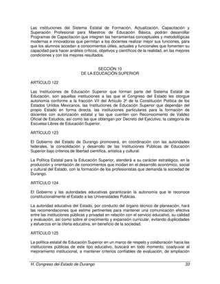 H. Congreso del Estado de Durango 33
Las instituciones del Sistema Estatal de Formación, Actualización, Capacitación y
Superación Profesional para Maestros de Educación Básica, podrán desarrollar
Programas de Capacitación que integren las herramientas conceptuales y metodológicas
modernas e innovadoras que permitan a los docentes realizar mejor sus funciones, para
que los alumnos accedan a conocimientos útiles, actuales y funcionales que fomenten su
capacidad para hacer análisis críticos, objetivos y científicos de la realidad, en las mejores
condiciones y con los mejores resultados.
SECCIÓN 10
DE LA EDUCACIÓN SUPERIOR
ARTÍCULO 122
Las Instituciones de Educación Superior que forman parte del Sistema Estatal de
Educación, son aquellas instituciones a las que el Congreso del Estado les otorgue
autonomía conforme a la fracción VII del Artículo 3º de la Constitución Política de los
Estados Unidos Mexicanos, las Instituciones de Educación Superior que dependan del
propio Estado en forma directa, las instituciones particulares para la formación de
docentes con autorización estatal y las que cuenten con Reconocimiento de Validez
Oficial de Estudios, así como las que obtengan por Decreto del Ejecutivo, la categoría de
Escuelas Libres de Educación Superior.
ARTÍCULO 123
El Gobierno del Estado de Durango promoverá, en coordinación con las autoridades
federales, la consolidación y desarrollo de las Instituciones Públicas de Educación
Superior bajo criterios de libertad científica, artística y cultural.
La Política Estatal para la Educación Superior, atenderá a su carácter estratégico, en la
producción y orientación de conocimientos que incidan en el desarrollo económico, social
y cultural del Estado, con la formación de los profesionistas que demanda la sociedad de
Durango.
ARTÍCULO 124
El Gobierno y las autoridades educativas garantizarán la autonomía que le reconoce
constitucionalmente el Estado a las Universidades Públicas.
La autoridad educativa del Estado, por conducto del órgano técnico de planeación, hará
las recomendaciones que estime pertinentes para mantener una comunicación efectiva
entre las instituciones públicas y privadas en relación con el servicio educativo, su calidad
y evaluación, así como sobre el crecimiento y expansión curricular, evitando duplicidades
y esfuerzos en la oferta educativa, en beneficio de la sociedad.
ARTÍCULO 125
La política estatal de Educación Superior en un marco de respeto y colaboración hacia las
instituciones públicas de este tipo educativo, buscará en todo momento, coadyuvar al
mejoramiento institucional, a mantener criterios confiables de evaluación, de ampliación
 