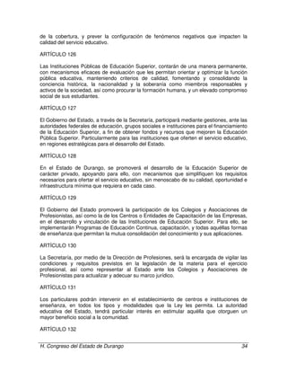 H. Congreso del Estado de Durango 34
de la cobertura, y prever la configuración de fenómenos negativos que impacten la
calidad del servicio educativo.
ARTÍCULO 126
Las Instituciones Públicas de Educación Superior, contarán de una manera permanente,
con mecanismos eficaces de evaluación que les permitan orientar y optimizar la función
pública educativa, manteniendo criterios de calidad, fomentando y consolidando la
conciencia histórica, la nacionalidad y la soberanía como miembros responsables y
activos de la sociedad, así como procurar la formación humana, y un elevado compromiso
social de sus estudiantes.
ARTÍCULO 127
El Gobierno del Estado, a través de la Secretaría, participará mediante gestiones, ante las
autoridades federales de educación, grupos sociales e instituciones para el financiamiento
de la Educación Superior, a fin de obtener fondos y recursos que mejoren la Educación
Pública Superior. Particularmente para las instituciones que oferten el servicio educativo,
en regiones estratégicas para el desarrollo del Estado.
ARTÍCULO 128
En el Estado de Durango, se promoverá el desarrollo de la Educación Superior de
carácter privado, apoyando para ello, con mecanismos que simplifiquen los requisitos
necesarios para ofertar el servicio educativo, sin menoscabo de su calidad, oportunidad e
infraestructura mínima que requiera en cada caso.
ARTÍCULO 129
El Gobierno del Estado promoverá la participación de los Colegios y Asociaciones de
Profesionistas, así como la de los Centros o Entidades de Capacitación de las Empresas,
en el desarrollo y vinculación de las Instituciones de Educación Superior. Para ello, se
implementarán Programas de Educación Continua, capacitación, y todas aquéllas formas
de enseñanza que permitan la mutua consolidación del conocimiento y sus aplicaciones.
ARTÍCULO 130
La Secretaría, por medio de la Dirección de Profesiones, será la encargada de vigilar las
condiciones y requisitos previstos en la legislación de la materia para el ejercicio
profesional, así como representar al Estado ante los Colegios y Asociaciones de
Profesionistas para actualizar y adecuar su marco jurídico.
ARTÍCULO 131
Los particulares podrán intervenir en el establecimiento de centros e instituciones de
enseñanza, en todos los tipos y modalidades que la Ley les permita. La autoridad
educativa del Estado, tendrá particular interés en estimular aquélla que otorguen un
mayor beneficio social a la comunidad.
ARTÍCULO 132
 