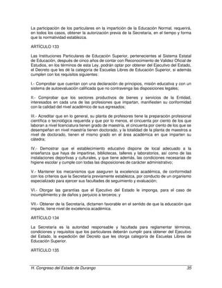 H. Congreso del Estado de Durango 35
La participación de los particulares en la impartición de la Educación Normal, requerirá,
en todos los casos, obtener la autorización previa de la Secretaría, en el tiempo y forma
que la normatividad establezca.
ARTÍCULO 133
Las Instituciones Particulares de Educación Superior, pertenecientes al Sistema Estatal
de Educación, después de cinco años de contar con Reconocimiento de Validez Oficial de
Estudios, en los términos de esta Ley, podrán optar por obtener del Ejecutivo del Estado,
el Decreto que les dé la categoría de Escuelas Libres de Educación Superior, si además
cumplen con los requisitos siguientes:
I.- Comprobar que cuentan con una declaración de principios, misión educativa y con un
sistema de autoevaluación calificada que no contravenga las disposiciones legales;
II.- Comprobar que los sectores productivos de bienes y servicios de la Entidad,
interesados en cada una de las profesiones que impartan, manifiesten su conformidad
con la calidad del nivel académico de sus egresados;
III.- Acreditar que en lo general, su planta de profesores tiene la preparación profesional
científica o tecnológica requerida y que por lo menos, el cincuenta por ciento de los que
laboran a nivel licenciatura tienen grado de maestría, el cincuenta por ciento de los que se
desempeñan en nivel maestría tienen doctorado, y la totalidad de la planta de maestros a
nivel de doctorado, tienen el mismo grado en el área académica en que imparten su
cátedra;
IV.- Demostrar que el establecimiento educativo dispone de local adecuado a la
enseñanza que haya de impartirse, bibliotecas, talleres y laboratorios, así como de las
instalaciones deportivas y culturales, y que tiene además, las condiciones necesarias de
higiene escolar y cumple con todas las disposiciones de carácter administrativo;
V.- Mantener los mecanismos que aseguren la excelencia académica, de conformidad
con los criterios que la Secretaría previamente establezca, por conducto de un organismo
especializado para ejercer sus facultades de seguimiento y evaluación;
VI.- Otorgar las garantías que el Ejecutivo del Estado le imponga, para el caso de
incumplimiento y de daños y perjuicio a terceros; y
VII.- Obtener de la Secretaría, dictamen favorable en el sentido de que la educación que
imparte, tiene nivel de excelencia académica.
ARTÍCULO 134
La Secretaría es la autoridad responsable y facultada para reglamentar términos,
condiciones y requisitos que los particulares deberán cumplir para obtener del Ejecutivo
del Estado, la expedición del Decreto que les otorga categoría de Escuelas Libres de
Educación Superior.
ARTÍCULO 135
 