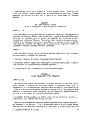 H. Congreso del Estado de Durango 36
El Ejecutivo del Estado, podrá revocar el Decreto correspondiente, cuando se haya
incurrido en una falta u omisión grave, o bien, en el incumplimiento de la oferta y función
educativa, para la cual se le concedió la categoría de Escuela Libre de Educación
Superior.
SECCIÓN 11
DE LA EDUCACIÓN FÍSICA
[N. de E. No se publicó la denominación de esta sección]
ARTÍCULO 136
La Educación Física contribuirá al desarrollo armónico del educando y será obligatoria en
los niveles de Educación Básica; en los demás tipos y niveles, la Educación Física será
promovida en asociación con el deporte; se aplicarán los programas y guías
metodológicas oficiales de Educación Física, a los niveles educativos correspondientes, y
atenderá a los educandos de manera adecuada a sus propias condiciones físicas.
Tratándose de educandos con discapacidades, promoverá su integración mediante la
aplicación de métodos, técnicas y materiales específicos.
ARTÍCULO 137
La Educación Física que se imparta en el Sistema Estatal de Educación, tendrá, además
de los propósitos ya señalados, los siguientes:
I.- Estimular la disciplina del ejercicio físico y la práctica del deporte;
II.- Desarrollar actitudes responsables hacia la preservación de la salud, como el rechazo
a las adicciones y la prevención de las conductas delictivas; y
III.- Fomentar y difundir la cultura física en todas sus manifestaciones.
SECCIÓN 12
DE LA EDUCACIÓN PARA ADULTOS
ARTÍCULO 138
La Educación para Adultos está destinada a individuos de quince o más años, que no
hayan cursado o concluído la Educación Básica, y comprende entre otras, la
Alfabetización, la Educación Primaria y la Secundaria, así como la Capacitación para el
Trabajo, con las particularidades que demande el mercado laboral. Esta Educación debe
darse con la participación social, cuando se trate de trabajadores, deberá colaborar la
empresa en la que prestan sus servicios los educandos adultos.
La impartición de la Educación para Adultos a cargo de las autoridades educativas, se
hará conforme a los ordenamientos correspondientes.
La educación que impartan las empresas, se hará conforme lo que ordena la fracción XII
del Apartado A) del Artículo 123 de la Constitución Política de los Estados Unidos
Mexicanos y la Ley General de Educación. La formación para el trabajo que se imparta de
 