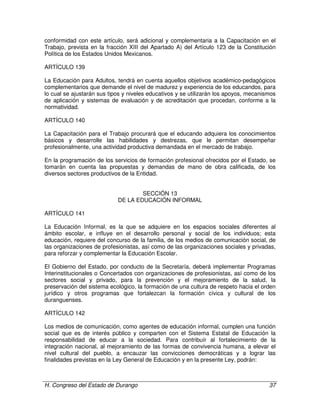H. Congreso del Estado de Durango 37
conformidad con este artículo, será adicional y complementaria a la Capacitación en el
Trabajo, prevista en la fracción XIII del Apartado A) del Artículo 123 de la Constitución
Política de los Estados Unidos Mexicanos.
ARTÍCULO 139
La Educación para Adultos, tendrá en cuenta aquellos objetivos académico-pedagógicos
complementarios que demande el nivel de madurez y experiencia de los educandos, para
lo cual se ajustarán sus tipos y niveles educativos y se utilizarán los apoyos, mecanismos
de aplicación y sistemas de evaluación y de acreditación que procedan, conforme a la
normatividad.
ARTÍCULO 140
La Capacitación para el Trabajo procurará que el educando adquiera los conocimientos
básicos y desarrolle las habilidades y destrezas, que le permitan desempeñar
profesionalmente, una actividad productiva demandada en el mercado de trabajo.
En la programación de los servicios de formación profesional ofrecidos por el Estado, se
tomarán en cuenta las propuestas y demandas de mano de obra calificada, de los
diversos sectores productivos de la Entidad.
SECCIÓN 13
DE LA EDUCACIÓN INFORMAL
ARTÍCULO 141
La Educación Informal, es la que se adquiere en los espacios sociales diferentes al
ámbito escolar, e influye en el desarrollo personal y social de los individuos; esta
educación, requiere del concurso de la familia, de los medios de comunicación social, de
las organizaciones de profesionistas, así como de las organizaciones sociales y privadas,
para reforzar y complementar la Educación Escolar.
El Gobierno del Estado, por conducto de la Secretaría, deberá implementar Programas
Interinstitucionales o Concertados con organizaciones de profesionistas, así como de los
sectores social y privado, para la prevención y el mejoramiento de la salud, la
preservación del sistema ecológico, la formación de una cultura de respeto hacia el orden
jurídico y otros programas que fortalezcan la formación cívica y cultural de los
duranguenses.
ARTÍCULO 142
Los medios de comunicación, como agentes de educación informal, cumplen una función
social que es de interés público y comparten con el Sistema Estatal de Educación la
responsabilidad de educar a la sociedad. Para contribuír al fortalecimiento de la
integración nacional, al mejoramiento de las formas de convivencia humana, a elevar el
nivel cultural del pueblo, a encauzar las convicciones democráticas y a lograr las
finalidades previstas en la Ley General de Educación y en la presente Ley, podrán:
 