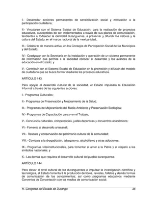 H. Congreso del Estado de Durango 38
I.- Desarrollar acciones permanentes de sensibilización social y motivación a la
participación ciudadana;
II.- Vincularse con el Sistema Estatal de Educación, para la realización de proyectos
educativos, susceptibles de ser implementados a través de sus planes de comunicación,
tendientes a fortalecer la identidad duranguense, a preservar y difundir los valores y la
cultura del Estado, en el marco nacional de la mexicanidad;
III.- Colaborar de manera activa, en los Consejos de Participación Social de los Municipios
y del Estado;
IV.- Coadyuvar con la Secretaría en la instalación y operación de un sistema permanente
de información que permita a la sociedad conocer el desarrollo y los avances de la
educación en el Estado; y
V.- Contribuír con el Sistema Estatal de Educación en la promoción y difusión del modelo
de ciudadano que se busca formar mediante los procesos educativos.
ARTÍCULO 143
Para apoyar el desarrollo cultural de la sociedad, el Estado impulsará la Educación
Informal a través de las siguientes acciones:
I.- Programas Culturales;
II.- Programas de Preservación y Mejoramiento de la Salud;
III.- Programas de Mejoramiento del Medio Ambiente y Preservación Ecológica;
IV.- Programas de Capacitación para y en el Trabajo;
V.- Concursos culturales, competencias, justas deportivas y encuentros académicos;
VI.- Fomento al desarrollo artesanal;
VII.- Rescate y conservación del patrimonio cultural de la comunidad;
VIII.- Combate a la drogadicción, tabaquismo, alcoholismo y otras adicciones;
IX.- Programas Interinstitucionales, para fomentar el amor a la Patria y el respeto a los
símbolos nacionales; y
X.- Las demás que requiera el desarrollo cultural del pueblo duranguense.
ARTÍCULO 144
Para elevar el nivel cultural de los duranguenses e impulsar la investigación científica y
tecnológica, el Estado fomentará la producción de libros, revistas, folletos y demás formas
de comunicación de los conocimientos; así como programas educativos mediante
Convenios de Concertación con los medios de comunicación social.
 