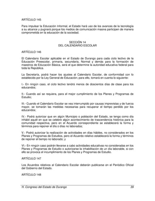 H. Congreso del Estado de Durango 39
ARTÍCULO 145
Para impulsar la Educación Informal, el Estado hará uso de los avances de la tecnología
a su alcance y pugnará porque los medios de comunicación masiva participen de manera
comprometida en la educación de la sociedad.
SECCIÓN 14
DEL CALENDARIO ESCOLAR
ARTÍCULO 146
El Calendario Escolar aplicable en el Estado de Durango para cada ciclo lectivo de la
Educación Preescolar, primaria, secundaria, Normal y demás para la formación de
maestros de Educación Básica, será el que determine la autoridad educativa federal para
toda la República.
La Secretaría, podrá hacer los ajustes al Calendario Escolar, de conformidad con lo
establecido por la Ley General de Educación; para ello, tomará en cuenta lo siguiente:
I.- En ningún caso, el ciclo lectivo tendrá menos de doscientos días de clase para los
educandos;
II.- Cuando así se requiera, para el mejor cumplimiento de los Planes y Programas de
Estudio;
III.- Cuando el Calendario Escolar se vea interrumpido por causas imprevistas y de fuerza
mayor, se tomarán las medidas necesarias para recuperar el tiempo perdido por los
educandos;
IV.- Podrá autorizar que en algún Municipio o población del Estado, se tenga como día
inhábil aquél en que se celebre algún acontecimiento de trascendencia histórica para la
comunidad respectiva, pero en el Acuerdo correspondiente se establecerá la forma y
términos para reponer el día o días no laborados;
V.- Podrá autorizar la realización de actividades en días hábiles, no considerados en los
Planes y Programas de Estudios, pero el Acuerdo relativo establecerá la forma y términos
de reponer el tiempo no laborado; y
VI.- En ningún caso podrán llevarse a cabo actividades educativas no consideradas en los
Planes y Programas de Estudio o autorizarse la inhabilitación de un día laborable, si con
ello se provoca el incumplimiento de los Planes y Programas de Estudio.
ARTÍCULO 147
Los Acuerdos relativos al Calendario Escolar deberán publicarse en el Periódico Oficial
del Gobierno del Estado.
ARTÍCULO 148
 