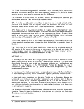 H. Congreso del Estado de Durango 4
XIV.- Crear conciencia ecológica en los educandos y en la sociedad, para la preservación
del medio ambiente en beneficio de las generaciones actuales y futuras, así como para el
aprovechamiento racional de los recursos naturales del Estado;
XV.- Fomentar en el educando una cultura y espíritu de investigación científica que
contribuya al desarrollo y a la grandeza del género humano;
XVI.- Fomentar una educación humanista a fin de crear una sociedad centrada en las
personas, que respete tanto la dignidad como las diferencias de todos los seres
humanos, para que haya armonía entre los valores individuales y colectivos; y
XVII.- Responder a un proyecto democrático, de respeto a la pluralidad política y a las
decisiones individuales y colectivas de los ciudadanos mexicanos; de compromiso con la
participación social en la vida de la nación; que preserve la paz social y la unidad como
pueblo y como nación para mantener nuestra identidad histórica como mexicanos,
respetuosos y solidarios con todos lo pueblos y culturas del mundo.
XVIII.- Crear conciencia sobre la importancia de una alimentación completa, equilibrada,
inocua, suficiente y variada, para el desarrollo pleno del individuo en todas las etapas de
la vida, y
XIX.- Desarrollar en la conciencia del educando la idea que sobre la base de la justicia,
del respeto de los derechos humanos, la democracia y la libertad, se darán las
condiciones para reducir las desigualdades sociales; contribuyendo a construir, formar y
desarrollar una sociedad con mejores condiciones de vida.
ARTÍCULO 10
El Poder Ejecutivo del Estado de Durango ejercerá sus funciones en materia educativa,
por conducto de la Secretaría de Educación, dependencia a la que en lo sucesivo se le
denominará Secretaría, que tendrá las facultades, atribuciones y obligaciones que
establece la Ley Orgánica de la Administración Pública del Estado; las que le
corresponde ejercer conforme a la Ley General de Educación, a la presente Ley y otras
disposiciones normativas.
La mencionada Secretaría se organizará y funcionará conforme a su Reglamento Interior,
su Manual de Organización y demás normatividad orgánica y funcional correspondiente.
La Secretaría podrá establecer un Consejo Técnico de la Educación Básica que
funcionará como instancia de consulta y coordinará sus funciones con el Consejo
Nacional Técnico de la Educación dependiente de la SEP, en los términos de la
normatividad aplicable. Los integrantes de este Órgano Colegiado serán designados por
sus méritos profesionales, su preparación, su capacidad y experiencia en la docencia o
en la investigación educativa.
Los organismos educativos descentralizados o desconcentrados, así como las Escuelas
Libres de Educación Superior, funcionarán de acuerdo a su respectiva Ley Orgánica o
Decreto de creación, en su caso.
ARTÍCULO 11
 