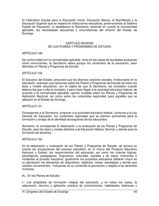 H. Congreso del Estado de Durango 40
El Calendario Escolar para la Educación Inicial, Educación Básica, el Bachillerato y la
Educación Superior que se imparta en instituciones educativas, pertenecientes al Sistema
Estatal de Educación, lo establecerá la Secretaría, teniendo en cuenta la normatividad
aplicable, las necesidades educativas y circunstancias del entorno del Estado de
Durango.
CAPÍTULO NOVENO
DE LOS PLANES Y PROGRAMAS DE ESTUDIO
ARTÍCULO 149
De conformidad con la normatividad aplicable, tanto en los casos de facultades exclusivas
como concurrentes, la Secretaría velará porque los contenidos de la educación, sean
definidos en Planes y Programas de Estudio.
ARTÍCULO 150
El Ejecutivo del Estado, procurará que los diversos sectores sociales, involucrados en la
educación, expresen sus opiniones sobre los Planes y Programas de Estudio de todos los
tipos y niveles educativos, con el objeto de que la Secretaría, los considere cuando
elabore los que a ella le compete, y para hacer llegar a la autoridad educativa federal, de
acuerdo a la normatividad aplicable, opinión fundada sobre los Planes y Programas de
Aplicación Nacional, así como sobre los contenidos regionales, para aquellos que se
apliquen en el Estado de Durango.
ARTÍCULO 151
Corresponde a la Secretaría, proponer a la autoridad educativa federal, conforme a la Ley
General de Educación, los contenidos regionales que se estimen pertinentes para la
formación y arraigo de la identidad duranguense de los educandos.
Asimismo, le corresponde la elaboración y la evaluación de los Planes y Programas de
Estudio, para los tipos y niveles distintos a la Educación Básica, Normal, y demás para la
formación de docentes.
ARTÍCULO 152
En la elaboración y evaluación de los Planes y Programas de Estudio, se tomará en
cuenta las proyecciones del proceso educativo, en el marco del Proyecto Educativo
Nacional y Estatal, los requerimientos del educando, así como los criterios lógicos,
psicológicos, pedagógicos, lingüísticos, culturales, sociales y de salud, inherentes o
incidentes al proceso educativo; igualmente los proyectos educativos deberán incluir en
su planeación los elementos de diagnóstico, objetivos, metas, estrategias y demás que
resulten convenientes, incluyendo en su contenido la promoción y respeto a los derechos
humanos.
A).- En los Planes de Estudio:
I.- Los propósitos de formación integral del educando, y en todos los casos, la
adquisición, dominio y aplicación práctica de conocimientos, habilidades, destrezas y
 