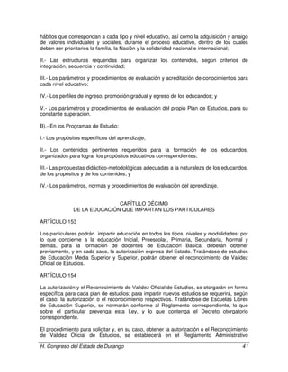 H. Congreso del Estado de Durango 41
hábitos que correspondan a cada tipo y nivel educativo, así como la adquisición y arraigo
de valores individuales y sociales, durante el proceso educativo, dentro de los cuales
deben ser prioritarios la familia, la Nación y la solidaridad nacional e internacional;
II.- Las estructuras requeridas para organizar los contenidos, según criterios de
integración, secuencia y continuidad;
III.- Los parámetros y procedimientos de evaluación y acreditación de conocimientos para
cada nivel educativo;
IV.- Los perfiles de ingreso, promoción gradual y egreso de los educandos; y
V.- Los parámetros y procedimientos de evaluación del propio Plan de Estudios, para su
constante superación.
B).- En los Programas de Estudio:
I.- Los propósitos específicos del aprendizaje;
II.- Los contenidos pertinentes requeridos para la formación de los educandos,
organizados para lograr los propósitos educativos correspondientes;
III.- Las propuestas didáctico-metodológicas adecuadas a la naturaleza de los educandos,
de los propósitos y de los contenidos; y
IV.- Los parámetros, normas y procedimientos de evaluación del aprendizaje.
CAPÍTULO DÉCIMO
DE LA EDUCACIÓN QUE IMPARTAN LOS PARTICULARES
ARTÍCULO 153
Los particulares podrán impartir educación en todos los tipos, niveles y modalidades; por
lo que concierne a la educación Inicial, Preescolar, Primaria, Secundaria, Normal y
demás, para la formación de docentes de Educación Básica, deberán obtener
previamente, y en cada caso, la autorización expresa del Estado. Tratándose de estudios
de Educación Media Superior y Superior, podrán obtener el reconocimiento de Validez
Oficial de Estudios.
ARTÍCULO 154
La autorización y el Reconocimiento de Validez Oficial de Estudios, se otorgarán en forma
específica para cada plan de estudios; para impartir nuevos estudios se requerirá, según
el caso, la autorización o el reconocimiento respectivos. Tratándose de Escuelas Libres
de Educación Superior, se normarán conforme al Reglamento correspondiente, lo que
sobre el particular prevenga esta Ley, y lo que contenga el Decreto otorgatorio
correspondiente.
El procedimiento para solicitar y, en su caso, obtener la autorización o el Reconocimiento
de Validez Oficial de Estudios, se establecerá en el Reglamento Administrativo
 