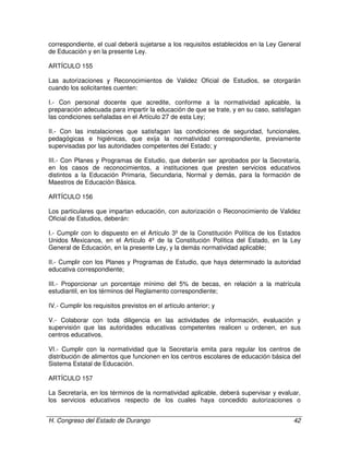 H. Congreso del Estado de Durango 42
correspondiente, el cual deberá sujetarse a los requisitos establecidos en la Ley General
de Educación y en la presente Ley.
ARTÍCULO 155
Las autorizaciones y Reconocimientos de Validez Oficial de Estudios, se otorgarán
cuando los solicitantes cuenten:
I.- Con personal docente que acredite, conforme a la normatividad aplicable, la
preparación adecuada para impartir la educación de que se trate, y en su caso, satisfagan
las condiciones señaladas en el Artículo 27 de esta Ley;
II.- Con las instalaciones que satisfagan las condiciones de seguridad, funcionales,
pedagógicas e higiénicas, que exija la normatividad correspondiente, previamente
supervisadas por las autoridades competentes del Estado; y
III.- Con Planes y Programas de Estudio, que deberán ser aprobados por la Secretaría,
en los casos de reconocimientos, a instituciones que presten servicios educativos
distintos a la Educación Primaria, Secundaria, Normal y demás, para la formación de
Maestros de Educación Básica.
ARTÍCULO 156
Los particulares que impartan educación, con autorización o Reconocimiento de Validez
Oficial de Estudios, deberán:
I.- Cumplir con lo dispuesto en el Artículo 3º de la Constitución Política de los Estados
Unidos Mexicanos, en el Artículo 4º de la Constitución Política del Estado, en la Ley
General de Educación, en la presente Ley, y la demás normatividad aplicable;
II.- Cumplir con los Planes y Programas de Estudio, que haya determinado la autoridad
educativa correspondiente;
III.- Proporcionar un porcentaje mínimo del 5% de becas, en relación a la matrícula
estudiantil, en los términos del Reglamento correspondiente;
IV.- Cumplir los requisitos previstos en el artículo anterior; y
V.- Colaborar con toda diligencia en las actividades de información, evaluación y
supervisión que las autoridades educativas competentes realicen u ordenen, en sus
centros educativos.
VI.- Cumplir con la normatividad que la Secretaría emita para regular los centros de
distribución de alimentos que funcionen en los centros escolares de educación básica del
Sistema Estatal de Educación.
ARTÍCULO 157
La Secretaría, en los términos de la normatividad aplicable, deberá supervisar y evaluar,
los servicios educativos respecto de los cuales haya concedido autorizaciones o
 