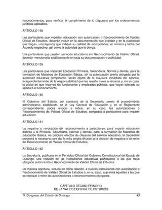 H. Congreso del Estado de Durango 43
reconocimientos, para verificar el cumplimiento de lo dispuesto por los ordenamientos
jurídicos aplicables.
ARTÍCULO 158
Los particulares que impartan educación con autorización o Reconocimiento de Validez
Oficial de Estudios, deberán incluír en la documentación que expidan y en la publicidad
que hagan, una leyenda que indique su calidad de incorporados, el número y fecha del
Acuerdo respectivo, así como la autoridad que lo otorga.
Los particulares que presten servicios educativos sin Reconocimiento de Validez Oficial,
deberán mencionarlo explícitamente en toda su documentación y publicidad.
ARTÍCULO 159
Los particulares que impartan Educación Primaria, Secundaria, Normal y demás, para la
formación de Maestros de Educación Básica, sin la autorización previa otorgada por la
autoridad educativa competente, serán objeto de la clausura inmediata del servicio,
independientemente de la responsabilidad que les resulte frente a terceros y, en su caso,
la oficial en que incurran los funcionarios y empleados públicos, que hayan tolerado su
apertura o funcionamiento.
ARTÍCULO 160
El Gobierno del Estado, por conducto de la Secretaría, previo el procedimiento
administrativo establecido en la Ley General de Educación y en el Reglamento
correspondiente, podrá revocar o retirar, en su caso, las autorizaciones o
Reconocimientos de Validez Oficial de Estudios, otorgados a particulares para impartir
educación.
ARTÍCULO 161
La negativa o revocación del reconocimiento a particulares, para impartir educación
distinta a la Primaria, Secundaria, Normal y demás, para la formación de Maestros de
Educación Básica, no produce efectos de clausura del servicio educativo; la Secretaría
proveerá lo necesario para dar la más amplia difusión a la decisión de negativa o de retiro
del Reconocimiento de Validez Oficial de Estudios.
ARTÍCULO 162
La Secretaría, publicará en el Periódico Oficial del Gobierno Constitucional del Estado de
Durango, una relación de las instituciones educativas particulares a las que haya
otorgado autorización o Reconocimiento de Validez Oficial de Estudios.
De manera oportuna, incluirá en dicha relación, a nuevas instituciones con autorización o
Reconocimiento de Validez Oficial de Estudios o, en su caso, suprimirá aquellas a las que
se revoque o retire las autorizaciones o reconocimientos otorgados.
CAPÍTULO DÉCIMO PRIMERO
DE LA VALIDEZ OFICIAL DE ESTUDIOS
 