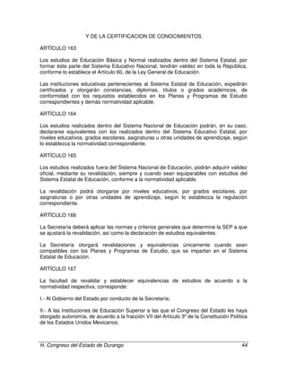 H. Congreso del Estado de Durango 44
Y DE LA CERTIFICACION DE CONOCIMIENTOS
ARTÍCULO 163
Los estudios de Educación Básica y Normal realizados dentro del Sistema Estatal, por
formar éste parte del Sistema Educativo Nacional, tendrán validez en toda la República,
conforme lo establece el Artículo 60, de la Ley General de Educación.
Las instituciones educativas pertenecientes al Sistema Estatal de Educación, expedirán
certificados y otorgarán constancias, diplomas, títulos o grados académicos, de
conformidad con los requisitos establecidos en los Planes y Programas de Estudio
correspondientes y demás normatividad aplicable.
ARTÍCULO 164
Los estudios realizados dentro del Sistema Nacional de Educación podrán, en su caso,
declararse equivalentes con los realizados dentro del Sistema Educativo Estatal, por
niveles educativos, grados escolares, asignaturas u otras unidades de aprendizaje, según
lo establezca la normatividad correspondiente.
ARTÍCULO 165
Los estudios realizados fuera del Sistema Nacional de Educación, podrán adquirir validez
oficial, mediante su revalidación, siempre y cuando sean equiparables con estudios del
Sistema Estatal de Educación, conforme a la normatividad aplicable.
La revalidación podrá otorgarse por niveles educativos, por grados escolares, por
asignaturas o por otras unidades de aprendizaje, según lo establezca la regulación
correspondiente.
ARTÍCULO 166
La Secretaría deberá aplicar las normas y criterios generales que determine la SEP a que
se ajustará la revalidación, así como la declaración de estudios equivalentes.
La Secretaría otorgará revalidaciones y equivalencias únicamente cuando sean
compatibles con los Planes y Programas de Estudio, que se impartan en el Sistema
Estatal de Educación.
ARTÍCULO 167
La facultad de revalidar y establecer equivalencias de estudios de acuerdo a la
normatividad respectiva, corresponde:
I.- Al Gobierno del Estado por conducto de la Secretaría;
II.- A las Instituciones de Educación Superior a las que el Congreso del Estado les haya
otorgado autonomía, de acuerdo a la fracción VII del Artículo 3º de la Constitución Política
de los Estados Unidos Mexicanos;
 