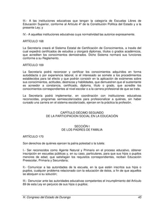 H. Congreso del Estado de Durango 45
III.- A las instituciones educativas que tengan la categoría de Escuelas Libres de
Educación Superior, conforme al Artículo 4º de la Constitución Política del Estado y a la
presente Ley; y
IV.- A aquellas instituciones educativas cuya normatividad las autorice expresamente.
ARTÍCULO 168
La Secretaría creará el Sistema Estatal de Certificación de Conocimientos, a través del
cual expedirá certificados de estudios y otorgará diplomas, títulos o grados académicos,
que acrediten los conocimientos demostrados. Dicho Sistema normará sus funciones
conforme a su Reglamento.
ARTÍCULO 169
La Secretaría podrá reconocer y certificar los conocimientos adquiridos en forma
autodidacta o por experiencia laboral, si el interesado se somete a los procedimientos
establecidos para tal efecto y que podrán consistir en la aplicación de exámenes sobre
sus conocimientos, actitudes, destrezas y habilidades, que demuestren que el sustentante
es acreedor a constancia, certificado, diploma, título o grado, que acredite los
conocimientos correspondientes al nivel escolar o a la carrera profesional de que se trate.
La Secretaría podrá implementar, en coordinación con instituciones educativas
reconocidas, programas semiescolarizados para profesionalizar a quiénes, sin haber
cursado una carrera en el sistema escolarizado, ejercen en la práctica la profesión.
CAPÍTULO DÉCIMO SEGUNDO
DE LA PARTICIPACION SOCIAL EN LA EDUCACIÓN
SECCIÓN I
DE LOS PADRES DE FAMILIA
ARTÍCULO 170
Son derechos de quiénes ejercen la patria potestad o la tutela:
I.- Ser reconocidos como Agente Natural y Primario en el proceso educativo, obtener
inscripción en escuelas públicas y, en su caso, particulares, para que sus hijos o pupilos
menores de edad, que satisfagan los requisitos correspondientes, reciban Educación
Preescolar, Primaria y Secundaria;
II.- Comunicar a las autoridades de la escuela, en la que estén inscritos sus hijos o
pupilos, cualquier problema relacionado con la educación de éstos, a fin de que aquellos
se aboquen a su solución;
III.- Denunciar ante las autoridades educativas competentes el incumplimiento del Artículo
89 de esta Ley en perjuicio de sus hijos o pupilos;
 