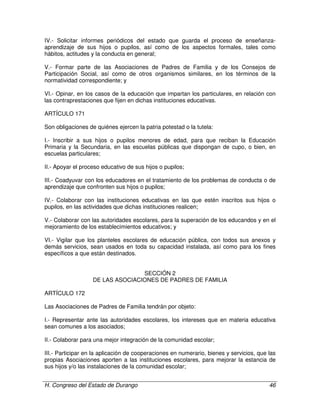 H. Congreso del Estado de Durango 46
IV.- Solicitar informes periódicos del estado que guarda el proceso de enseñanza-
aprendizaje de sus hijos o pupilos, así como de los aspectos formales, tales como
hábitos, actitudes y la conducta en general;
V.- Formar parte de las Asociaciones de Padres de Familia y de los Consejos de
Participación Social, así como de otros organismos similares, en los términos de la
normatividad correspondiente; y
VI.- Opinar, en los casos de la educación que impartan los particulares, en relación con
las contraprestaciones que fijen en dichas instituciones educativas.
ARTÍCULO 171
Son obligaciones de quiénes ejercen la patria potestad o la tutela:
I.- Inscribir a sus hijos o pupilos menores de edad, para que reciban la Educación
Primaria y la Secundaria, en las escuelas públicas que dispongan de cupo, o bien, en
escuelas particulares;
II.- Apoyar el proceso educativo de sus hijos o pupilos;
III.- Coadyuvar con los educadores en el tratamiento de los problemas de conducta o de
aprendizaje que confronten sus hijos o pupilos;
IV.- Colaborar con las instituciones educativas en las que estén inscritos sus hijos o
pupilos, en las actividades que dichas instituciones realicen;
V.- Colaborar con las autoridades escolares, para la superación de los educandos y en el
mejoramiento de los establecimientos educativos; y
VI.- Vigilar que los planteles escolares de educación pública, con todos sus anexos y
demás servicios, sean usados en toda su capacidad instalada, así como para los fines
específicos a que están destinados.
SECCIÓN 2
DE LAS ASOCIACIONES DE PADRES DE FAMILIA
ARTÍCULO 172
Las Asociaciones de Padres de Familia tendrán por objeto:
I.- Representar ante las autoridades escolares, los intereses que en materia educativa
sean comunes a los asociados;
II.- Colaborar para una mejor integración de la comunidad escolar;
III.- Participar en la aplicación de cooperaciones en numerario, bienes y servicios, que las
propias Asociaciones aporten a las instituciones escolares, para mejorar la estancia de
sus hijos y/o las instalaciones de la comunidad escolar;
 