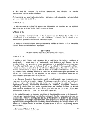 H. Congreso del Estado de Durango 47
IV.- Proponer las medidas que estimen conducentes, para alcanzar los objetivos
señalados en las fracciones anteriores; y
V.- Informar a las autoridades educativas y escolares, sobre cualquier irregularidad de
que sean objeto los educandos.
ARTÍCULO 173
Las Asociaciones de Padres de Familia se abstendrán de intervenir en los aspectos
pedagógicos y laborales de las instituciones educativas.
ARTÍCULO 174
La organización y funcionamiento de las Asociaciones de Padres de Familia, en lo
concerniente a sus relaciones con las autoridades escolares, se sujetarán a las
disposiciones que emita la autoridad educativa federal.
Las organizaciones similares o las Asociaciones de Padres de Familia, podrán ejercer los
mismos derechos y obligaciones que éstas.
SECCIÓN 3
DE LOS CONSEJOS DE PARTICIPACIÓN SOCIAL
ARTÍCULO 175
El Gobierno del Estado, por conducto de la Secretaría, promoverá, mediante la
coordinación y concertación, la participación del Gobierno del Estado, de los
Ayuntamientos, y en general, de todos los sectores de la sociedad duranguense, para
desarrollar actividades con la finalidad de elevar la calidad de la educación pública y
privada y ampliar la cobertura de la Educación Básica, para alcanzar el carácter de
derecho universal que le otorga el Artículo 3º de la Constitución Política de los Estados
Unidos Mexicanos y la Ley General de Educación. Para cumplir lo preceptuado en ese
artículo, se organizarán, en los términos de las disposiciones legales aplicables, las
estructuras de participación social siguientes:
I.- Un Consejo Estatal de Participación Social en la Educación, que funcionará como
órgano de consulta, orientación y apoyo. Su estructura estará constituida por padres de
familia y representantes de sus asociaciones, maestros y representantes de su
organización sindical, instituciones formadoras de docentes, autoridades educativas
estatales y municipales, así como representantes de sectores sociales del Estado
especialmente interesados en la educación, que realizará las funciones y actividades
señaladas en el Artículo 71 de la Ley General de Educación;
II.- En cada Municipio, un Consejo Municipal de Participación Social en la Educación,
integrado por las autoridades municipales, padres de familia y representantes de sus
asociaciones, maestros distinguidos por su profesionalismo y directivos de escuelas
establecidas en el Municipio, representantes de la organización sindical de los maestros,
representantes de organizaciones sociales y demás interesados en el mejoramiento de la
educación, que realizará las actividades a que se refiere el Artículo 70 de la Ley General
de Educación; y
 