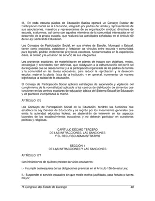 H. Congreso del Estado de Durango 48
III.- En cada escuela pública de Educación Básica operará un Consejo Escolar de
Participación Social en la Educación, integrado por padres de familia y representantes de
sus asociaciones, maestros y representantes de su organización sindical, directivos de
escuela, exalumnos, así como con aquellos miembros de la comunidad interesados en el
desarrollo de la propia escuela, que realizará las actividades señaladas en el Artículo 69
de la Ley General de Educación.
Los Consejos de Participación Social, en sus niveles de Escolar, Municipal y Estatal,
tienen como propósito, establecer y fortalecer los vínculos entre escuela y comunidad,
para lograrlo, podrán implementar proyectos escolares, fundamentados en la experiencia
diaria, el criterio y la vocación de servicio de sus integrantes.
Los proyectos escolares, se materializaran en planes de trabajo con objetivos, metas,
estrategias y actividades bien definidas, que coadyuven a la estructuración del perfil del
duranguense que se desea formar y a la participación organizada de los padres de familia
y la comunidad en las tareas educativas, para reducir la reprobación y la deserción
escolar, mejorar la planta física de la institución, y en general, incrementar de manera
significativa la calidad de la educación.
El Consejo de Participación Social aplicará estrategias de supervisión y vigilancia del
cumplimiento de la normatividad aplicable a los centros de distribución de alimentos que
funcionen en los centros escolares de educación básica del Sistema Estatal de Educación
y los planteles incorporados al mismo.
ARTÍCULO 176
Los Consejos de Participación Social en la Educación, tendrán las funciones que
establece la Ley General de Educación y se regirán por los lineamientos generales que
emita la autoridad educativa federal; se abstendrán de intervenir en los aspectos
laborales de los establecimientos educativos y no deberán participar en cuestiones
políticas y religiosas.
CAPÍTULO DÉCIMO TERCERO
DE LAS INFRACCIONES, LAS SANCIONES
Y EL RECURSO ADMINISTRATIVO
SECCIÓN 1
DE LAS INFRACCIONES Y LAS SANCIONES
ARTÍCULO 177
Son infracciones de quiénes prestan servicios educativos:
I.- Incumplir cualesquiera de las obligaciones previstas en el Artículo 156 de esta Ley;
II.- Suspender el servicio educativo sin que medie motivo justificado, caso fortuito o fuerza
mayor;
 