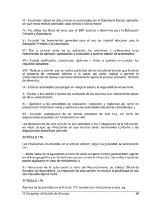 H. Congreso del Estado de Durango 49
III.- Suspender clases en días y horas no autorizadas por el Calendario Escolar aplicable,
sin que medie motivo justificado, caso fortuito o fuerza mayor;
IV.- No utilizar los libros de texto que la SEP autorice y determine para la Educación
Primaria y Secundaria;
V.- Incumplir los lineamientos generales para el uso de material educativo para la
Educación Primaria y la Secundaria;
VI.- Dar a conocer antes de su aplicación, los exámenes o cualesquiera otros
instrumentos de admisión, acreditación o evaluación a quiénes habrán de presentarlos;
VII.- Expedir certificados, constancias, diplomas o títulos a quiénes no cumplan los
requisitos aplicables;
VIII.- Realizar o permitir que se realice publicidad dentro del plantel escolar que fomente
el consumo de productos dañinos a la salud, así como realizar o permitir la
comercialización de bienes o servicios notoriamente ajenos al proceso educativo, distintos
de alimentos;
IX.- Efectuar actividades que pongan en riesgo la salud o la seguridad de los alumnos;
X.- Ocultar a los padres o tutores las conductas de los alumnos que notoriamente deban
ser de su conocimiento;
XI.- Oponerse a las actividades de evaluación, inspección y vigilancia; así como no
proporcionar información veraz y oportuna a las autoridades educativas competentes; y
XII.- Incumplir cualesquiera de los demás preceptos de esta Ley, así como las
disposiciones expedidas con fundamento en ella.
Las disposiciones de este artículo no son aplicables a los Trabajadores de la Educación,
en virtud de que las infracciones en que incurran serán sancionadas conforme a las
disposiciones específicas para ello.
ARTÍCULO 178
Las infracciones enumeradas en el artículo anterior, según su gravedad, se sancionarán
con:
I.- Multa hasta por el equivalente a cinco mil veces el salario mínimo general diario vigente
en el área geográfica y en la fecha en que se cometa la infracción. Las multas impuestas
podrán duplicarse en caso de reincidencia; o
II.- Revocación de la autorización o retiro del Reconocimiento de Validez Oficial de
Estudios correspondiente. La imposición de esta sanción no excluye la posibilidad de que
sea impuesta alguna multa.
ARTÍCULO 179
Además de las previstas en el Artículo 177, también son infracciones a esta Ley:
 